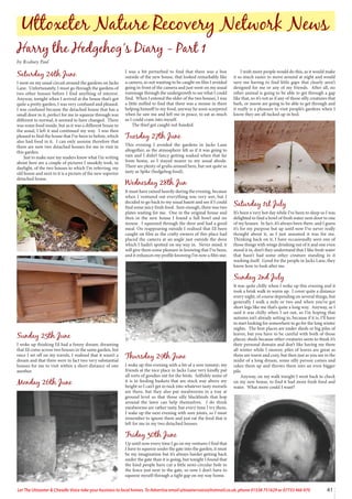 41
Let The Uttoxeter  Cheadle Voice take your business to local homes. To Advertise email uttoxetervoice@hotmail.co.uk, phone 01538 751629 or 07733 466 970
Saturday 24th June
I went on my usual circuit around the gardens on Jacks
Lane. Unfortunately, I must go through the gardens of
two other houses before I find anything of interest.
Anyway, tonight when I arrived at the house that’s got
quite a pretty garden, I was very confused and pleased.
I was confused because the detached house that has a
small door in it, perfect for me to squeeze through was
different to normal, it seemed to have changed. There
was some food inside, but as it was a different house to
the usual, I left it and continued my way. I was then
pleased to find the house that I’ve been to before, which
also had food in it. I can only assume therefore that
there are now two detached houses for me to visit in
this garden.
Just to make sure my readers know what I’m writing
about here are a couple of pictures I sneakily took, in
daylight, of the two houses to which I’m referring, my
old house and next to it is a picture of the new superior
detached house.
Sunday 25th June
I woke up thinking I’d had a funny dream; dreaming
that I’d come across two houses in the same garden, but
once I set off on my travels, I realised that it wasn’t a
dream and that there were in fact two very substantial
houses for me to visit within a short distance of one
another.
Monday 26th June
I was a bit perturbed to find that there was a box
outside of the new house, that looked remarkably like
a camera, so not wanting to be caught on film I avoided
going in front of the camera and just went on my usual
rummage through the undergrowth to see what I could
find. When I entered the older of the two houses, I was
a little miffed to find that there was a mouse in there
helping himself to my food, anyway he soon scarpered
when he saw me and left me in peace, to eat as much
as I could cram into myself.
The thief got caught red-handed.
Tuesday 27th June
This evening I avoided the gardens in Jacks Lane
altogether, as the atmosphere felt as if it was going to
rain and I didn’t fancy getting soaked when that far
from home, so I stayed nearer to my usual abode.
There are plenty of grubs around here, but not quite as
tasty as Spike (hedgehog food).
Wednesday 28th Jun
It must have rained heavily during the evening, because
when I ventured out everything was very wet, but I
decided to go back to my usual haunt and see if I could
find some juicy fresh food. Sure enough, there was two
plates waiting for me. One in the original house and
then in the new house I found a full bowl and no
mouse. I squeezed through the door and had a good
meal. On reappearing outside I realised that I’d been
caught on film as the crafty owners of this place had
placed the camera at an angle just outside the door
which I hadn’t spotted on my way in. Never mind, it
will give them some pleasure in knowing that I’ve been,
and it enhances my profile knowing I’m now a film star.
Thursday 29th June
I woke up this evening with a bit of a sore tummy; my
friends at the nice place in Jacks Lane very kindly put
all sorts of goodies out for the birds. Selfishly some of
it is in feeding baskets that are stuck way above my
height so I can’t get to tuck into whatever tasty morsels
are there, but they also put mealworms in a tray at
ground level so that those silly blackbirds that hop
around the lawn can help themselves. I do think
mealworms are rather tasty, but every time I try them,
I wake up the next evening with sore joints, so I must
remember to ignore them and just eat the food that is
left for me in my two detached houses.
Friday 30th June
Up until now every time I go on my ventures I find that
I have to squeeze under the gate into the garden, it must
be my imagination but it’s always harder getting back
under the gate than it is going, but tonight I found that
the kind people have cut a little semi-circular hole in
the fence just next to the gate, so now I don’t have to
squeeze myself through a tight gap on my way home.
I wish more people would do this, as it would make
it so much easier to move around at night and would
save me having to find little gaps that clearly aren’t
designed for me or any of my friends. After all, no
other animal is going to be able to get through a gap
like that, so it’s not as if any of those silly creatures that
bark, or meow are going to be able to get through and
it really is a pleasure to visit people’s gardens when I
know they are all tucked up in bed.
Saturday 1st July
It’s been a very hot day while I’ve been to sleep so I was
delighted to find a bowl of fresh water next door to one
of my houses. In fact, it’s always been there, and I guess
it’s for my purpose but up until now I’ve never really
thought about it, as I just assumed it was for me.
Thinking back on it, I have occasionally seen one of
those things with wings drinking out of it and one even
stood it in, don’t they understand that I like fresh water
that hasn’t had some other creature standing in it
washing itself. Good for the people in Jacks Lane, they
know how to look after me.
Sunday 2nd July
It was quite chilly when I woke up this evening and it
took a brisk walk to warm up. I cover quite a distance
every night, of course depending on several things, but
generally I walk a mile or two and when you’ve got
short legs like me that’s quite a long way. Anyway, as I
said it was chilly when I set out, so I’m hoping that
autumn isn’t already setting in, because if it is, I’ll have
to start looking for somewhere to go for the long winter
nights. The best places are under sheds or big piles of
leaves, but you have to be careful with both of those
places; sheds because other creatures seem to think it’s
their personal domain and don’t like having me there
all winter while I snooze; piles of leaves are great as
there are warm and cozy, but then just as you are in the
midst of a long dream, some silly person comes and
rakes them up and throws them into an even bigger
pile.
Anyway, on my walk tonight I went back to check
on my new house, to find it had more fresh food and
water. What more could I want?
Uttoxeter Nature Recovery Network News
Harry the Hedgehog’s Diary - Part 1
by Rodney Paul
 