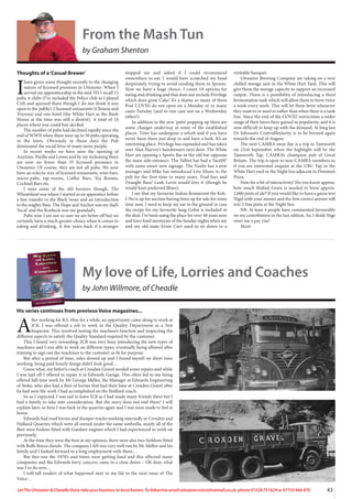 43
Let The Uttoxeter  Cheadle Voice take your business to local homes. To Advertise email uttoxetervoice@hotmail.co.uk, phone 01538 751629 or 07733 466 970
My love of Life, Lorries and Coaches
by John Willmore, of Cheadle
His series continues from previous Voice magazines...
A
fter working for B.S. Hire for a while, an opportunity came along to work at
JCB. I was offered a job to work in the Quality Department as a Test
Inspector. This involved testing the machine’s function and inspecting the
different aspects to satisfy the Quality Standard required by the customer.
This I found very rewarding. JCB was very busy introducing the new types of
machines and I was able to work on different types, eventually being allowed after
training to sign out the machines to the customer as fit for purpose.
But after a period of time, sales slowed up and I found myself on short time
working, being paid hourly things didn’t look good…
Guess what, my father’s coach at Croxden Gravel needed some repairs and while
I was laid off I offered to repair it in Edwards Garage. This often led to me being
offered full time work by Mr George Mellor, the Manager at Edwards Engineering
of Stoke, who also had a fleet of lorries that had their base at Croxden Gravel after
he had seen the work I had accomplished on the Bedford coach.
So as I expected, I was sad to leave JCB as I had made many friends there but I
had a family to take into consideration. But the story does not end there! I will
explain later, so here I was back in the quarries again and I was soon made to feel at
home.
Edwards had road lorries and dumper trucks working internally in Croxden and
Hulland Quarries which were all owned under the same umbrella, nearly all of the
fleet were Fodens fitted with Gardner engines which I had experienced to work on
previously.
At the time they were the best in my opinion, there were also two Seddons fitted
with Rolls Royce diesels. The company I felt was very well run by Mr Mellor and his
family and I looked forward to a long employment with them…
But this was the 1970’s and times were getting hard and this affected many
companies and the Edwards lorry concern came to a close down – Oh dear, what
was I to do now…
I will tell readers of what happened next in my life in the next issue of The
Voice…
From the Mash Tun
by Graham Shenton
Thoughts of a‘Casual Brewer’
I
have given some thought recently to the changing
nature of licensed premises in Uttoxeter. When I
served my apprenticeship in the mid 70’s I recall 15
pubs, 6 clubs (I’ve included the Police club as I played
Crib and quizzed there though I do not think it was
open to the public) 2 licensed restaurants (Chinese and
Trienna) and one hotel (the White Hart as the Bank
House at the time was still a dentist). A total of 24
places where you could buy alcohol.
The number of pubs had declined rapidly since the
end of WWII when there were up to 50 pubs operating
in the town. Obviously in those days the Pub
dominated the social lives of many more people.
In recent weeks we have seen the opening of
Anytime, Parilla and Lowes and by my reckoning there
are now no fewer than 35 licensed premises in
Uttoxeter. Of course, they are not all pubs. We now
have an eclectic mix of licensed restaurants, wine bars,
micro-pubs, tap-rooms, Coffee Bars, Tea Rooms,
Cocktail Bars etc.
I miss some of the old boozers though. The
Wheatsheaf was where I started as an apprentice before
a free transfer to the Black Swan and an introduction
to the mighty Bass. The Hope and Anchor was my dad’s
‘local’ and the Roebuck was my grandad’s.
Pubs wise I am not so sure we are better off but we
certainly have a much greater choice when it comes to
eating and drinking. A few years back if a stranger
stopped me and asked if I could recommend
somewhere to eat, I would have scratched my head
desperately trying to avoid sending them to Spoons.
Now we have a huge choice. I count 18 options for
eating and drinking and that does not include Privilege
which does great Cake! It’s a shame so many of them
Post COVID do not open on a Monday or in many
cases Tuesday (and in one case not on a Wednesday
either!).
In addition to the new ‘pubs’ popping up there are
some changes underway at some of the established
places. Time has undergone a refurb and if you have
never been there just drop in and have a look. It’s an
interesting place. Privilege has expanded and has taken
over Alan Harvey’s hairdressers next door. The White
Hart are opening a Sports Bar in the old bar opposite
the main side entrance. The Talbot has had a ‘facelift’
with some smart new signage. The Vaults has a new
manager and Mike has introduced Live Music to the
pub for the first time in many years. Trad Jazz and
Draught Bass! Lank Lavin would love it (though he
would have preferred Blues).
I see that my favourite Indian Restaurant the Koh-
I-No is up for auction having been up for sale for some
time now. I need to keep my ear to the ground in case
the recipe for my favourite Saag Gohst is included in
the deal. I’ve been using the place for over 40 years now
and have fond memories of the Sunday nights when me
and my old mate Ernie Carr used to sit down to a
veritable banquet.
Uttoxeter Brewing Company are taking on a new
chilled storage unit in the White Hart Yard. This will
give them the storage capacity to support an increased
output. There is a possibility of introducing a third
fermentation tank which will allow them to brew twice
a week every week. This will let them brew whenever
they want to or need to rather than when there is a tank
free. Since the end of the COVID restrictions a wider
range of their beers have gained in popularity, and it is
now difficult to keep up with the demand. At long last
Dr Johnson’s Contrafibularity is to be brewed again
towards the end of August.
The next CAMRA away day is a trip to Tamworth
on 23rd September when the highlight will be the
Tamworth Tap. CAMRA’s champion pub of Great
Britain. The trip is open to non-CAMRA members so
if you are interested enquire at the UBC Tap in the
White Hart yard or the Night Inn adjacent to Domino’s
Pizza.
Now for a bit of interactivity! Do you know approx.
how much Malted Grain is needed to brew approx.
2,000 pints of ale? If you would like to have a guess text
Nigel with your answer and the first correct answer will
win 2 free pints at the Night Inn.
NB. At least 4 people have commented favourably
on my contribution in the last edition. So, I think Nige
owes me a pay rise!
Shent
 