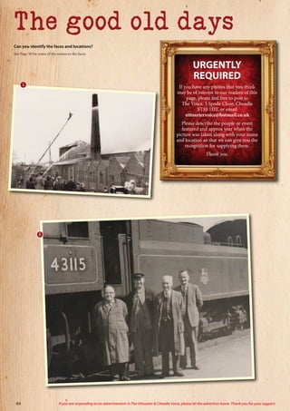 The good old days
URGENTLY
REQUIRED
If you have any photos that you think
may be of interest to our readers of this
page, please feel free to post to
The Voice, 3 Spode Close, Cheadle
ST10 1DT, or email
uttoxetervoice@hotmail.co.uk
Please describe the people or event
featured and approx year when the
picture was taken along with your name
and location so that we can give you the
recognition for supplying them.
Thank you.
Can you identify the faces and locations?
See Page 50 for some of the names to the faces.
1
2
44 If you are responding to an advertisement in The Uttoxeter  Cheadle Voice, please let the advertiser know. Thank you for your support.
 