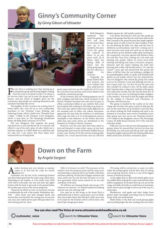 46 If you are responding to an advertisement in The Uttoxeter  Cheadle Voice, please let the advertiser know. Thank you for your support.
Ginny’s Community Corner
by Ginny Gibson of Uttoxeter
F
or me, there is nothing nicer than turning up at
a community group and hearing laughter coming
from the room I am about to enter. I’m always a
bit nervous when I go out to meet the groups that I
feature, and the sound of laughter gives me the
reassurance that people are enjoying themselves and
somehow that helps the nerves.
The laughter on this occasion was coming from 9
lovely ladies who were all sat in very comfortable
armchairs at the Uttoxeter Cares Knitting and
Nattering Group, which is held every Thursday from
1.30pm -3.30pm in the Uttoxeter Cares bungalow,
which is next door to The Hermitage Residential
Home, 66 Holly Road, Uttoxeter, ST14 7DU.
The two Margarets that organise the group
welcomed me in and introduced me to everyone and
offered a cup of tea and a piece of cake, which was a
welcome surprise, as I didn’t think you could knit and
eat cake, but I can report that these ladies have
mastered the art of doing both.
Both Margarets
explained they
stared the group in
2015 and until
Covid struck there
were up to 26
members, but since
Covid the group
has reduced to
about 14 on any
given week, all of
whom enjoy the
baking skills of
Eileen and the
whole group agreed
that her cakes are a
delight for
everyone.
Originally the
group knitted their
own projects, but
soon realised that
they could knit for
good causes and now use the weekly fee of £2 to pay
the rent of the room and buy wool to knit whatever was
needed by community groups.
At the moment, they are knitting gorgeous sets of
baby cardigans and baby hats, which are given to the
Burton Hospital Neonatal unit and each set goes to
either a premature babies or any mothers that come
into hospital with nothing for the baby to go home in.
They were also asked to knit some traffic light hats for
the neonatal unit in either red, yellow, and green,
apparently the hats help the midwives to determine
what stage the baby is at in its development and are
invaluable to the midwives. In the Winter they knit
adult hats and scarfs which are distributed to the
homeless by St Marys Church, Uttoxeter.
However, over the years they have been asked to
knit and donated to many other causes, at one time
knitting baby bird nests for the British Wildlife Rescue
Centre, near Weston ST18 0JS and also knitting baby
blankets for a local funeral home and can still knit
blanket squares for cold weather projects.
I am always fascinated to find out why people go
along to the groups that they do, and Gwen told me she
likes coming to the group because they laugh together
and get ideas of what to knit for their families if they
are not knitting the baby sets. May said she lives in
sheltered accommodation and loves coming out to
meet everyone each week and catch up on what they
have all been up too. Barbara really enjoys knitting for
the community, everyone agreed with Barbara when
she said that. Joan loves coming out each week and
meeting new people. Eileen of course loves both
knitting and baking and enjoys everyone’s company.
Maureen said she enjoys knitting the baby hats
knowing that a baby will benefit from it. Viv said she
retired 7 years ago and joined both this group and
others to fill her time, she was knitting a cardigan for
her granddaughter while we spoke and knitting both
shelves on one needle, which I was very impressed by.
The two Margarets who started the group were asked
to do so by Uttoxeter Cares and although nervous at
first, it grew from 2 to 3 to then 26 over the years and
they wouldn’t be without it now. All the ladies asked
that I mention Jean, a long-term member of the group
who sadly died recently, but who has left them lots of
wool, so they can carry on knitting the baby cardigans
in her memory. Jean used to knit the angels and sheep
for the railings in Uttoxeter each Christmas, so
Uttoxeter will miss her too.
The group is funded by the weekly £2 fee they
charge and recently were given a grant to help pay the
rent on the room they use at Uttoxeter Cares, but they
are always looking for both funding and wool to be
donated, so if you have some wool or would like to join
their group, just turn up on any Thursday between
1.30-3.30pm at the Bungalow, next to The Hermitage
Centre, 66 Holly Road Uttoxeter ST14 7DU and knit
with these ladies.
If like me, you are a bit nervous about going to new
groups, please be assured that I arrived nervous, but
left feeling very welcomed and full up with cake while
being thoroughly impressed by the knitting skills these
ladies clearly have and their community spirit.
Down on the Farm
by Angela Sargent
A
nother farming year over already, as summer
comes to an end and the crops are mostly
gathered in.
September sees the last of the combining finished
and straw baled, apart from the maize crops which ripen,
depending on the weather, in a few weeks’ time. Field
work will be well under way now and more late nights
beckon with the haste to get seeds in the ground before
the weather gets worse as the season progresses.
Tenancies (of which we were, on our farm) rent day
is traditionally the end of the month, Michaelmas day-
29th – when farms and land changed hands and
farmworkers were hired for the coming year. Its now one
year since ours ended and we quite often get asked if we
miss farming and ‘our’ farm.
Well, to be honest, we don’t! The pressures on the
industry were becoming too great and the many years
work had taken a physical toll on our health, with backs
and knees suffering. We have lots of happy memories and
some awful ones too, but the farm has gone on to the
next generation which seems natural as we are only
custodians of the land.
We still have our farming friends and can get a ‘fix’
whenever we want too- I’ve already booked my lambing
stint for next year, all being well!
Ewe sales are in full swing, as the sheep flock is
replenished and, if there’s a good grass cover on fields,
then store lambs (those that still need a little more time
to be ready for the butcher) will be sold by those who
haven’t got enough grass about.
TB testing will be carried out, as usual, on cattle,
under the testing regime and the three days of waiting
and wondering what the result is, is one of the biggest
stresses of livestock farming.
As the nights draw in, Barn owls silently glide across
the stubble fields, looking for a tasty meal and leave their
pellets on gateposts. If you open these up, you can see the
wings and shells of beetles or small bones of mammals,
which weren’t quick enough to move out of the way of a
sharp talon.
Blackberries, crab apples and other hedge fruits
glisten under moonlight, providing food for drunken
wasps, birds and small animals.
Moths flutter in the dusk and round glowing lights
and everything begins the slow winding down for winter.
@uttoxeter_voice search for Uttoxeter Voice search for Uttoxeter Voice
You can also read The Voice at www.uttoxeterandcheadlevoice.co.uk
 
