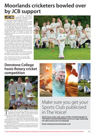 47
Let The Uttoxeter  Cheadle Voice take your business to local homes. To Advertise email uttoxetervoice@hotmail.co.uk, phone 01538 751629 or 07733 466 970
A thriving Staffordshire
Moorlands community cricket
club has been bowled over by a
five-year support deal from digger giant JCB.
Oakamoor Cricket Club has secured £2,000
sponsorship from the company which will see all men’s
and women’s teams as well as a host of boys and girls
junior squads sporting new JCB playing shirts.
The club play home games and practise at the
Davies/Worthington Memorial Ground, Mill Road,
and regularly fields six adult teams and junior squads
ranging from under 8s through to under 16s,
competing in games across North Staffordshire and
South Cheshire.
Club spokesman Jonathan Wood, HR Business
Partner at JCB, said: “Oakamoor is a thriving cricket
club and we pride ourselves on making the game
accessible to all at both competitive and friendly levels.
We have six adult teams and more than 100 children a
week attending our practice sessions on a Friday
evening. This sponsorship makes a great difference to
our long-term future and every single player will be
proud to wear their JCB shirts. We hope to represent
the JCB name with winning results on the cricket field
over the coming season and beyond.”
Oakamoor Cricket Club is always keen to welcome
new adult and youth players. For more information
visit https://oakamoor.play-cricket.com/Aboutus.
Boys and girls from Oakamoor Cricket Club’s
junior section put their new JCB kit through its
paces at Friday night practice.
Moorlands cricketers bowled over
by JCB support
Denstone College
hosts Rotary cricket
competition
T
he Rotary Club of Uttoxeter organised a Junior Cricket
competition at Denstone College. Six teams representing the
clubs Wootton, Clifton, Uttoxeter and Checkley enjoyed
playing on the excellent pitches under a clear blue sky!
Rotarian Jerry Gear, who organised the event, reports;
“We all enjoyed a wonderful morning of high quality junior
cricket played in an excellent spirit. The Clubs are doing a great
job developing young cricketers with a real feel for both the skills
and traditions of the Game.”
The overall winners were Checkley who beat Wootton in the
final and the Rotary Vice President, Dave Rushton, presented the
trophy to the winning team to end a most enjoyable day in the most
wonderful of surroundings.
Make sure you get your
Sports Club publicised
in The Voice!
Send in your news, club, sport articles and photographs to
THE VOICE COLOUR MAGAZINE and let our huge readership
see what success you are enjoying!
Email: uttoxetervoice@hotmail.co.uk
 
