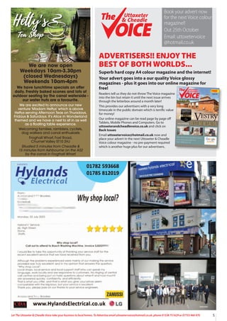 5
Let The Uttoxeter & Cheadle Voice take your business to local homes. To Advertise email uttoxetervoice@hotmail.co.uk, phone 01538 751629 or 07733 466 970
ADVERTISERS!! ENJOY THE
BEST OF BOTH WORLDS...
Superb hard copy A4 colour magazine and the internet!
Your advert goes into a our quality Voice glossy
magazines - plus it goes into our online magazine for
free!
Readers tell us they do not throw The Voice magazine
into the bin but retain it until the next issue arrives
through the letterbox around a month later!
This provides our advertisers with a very long
timescale in the public domain which is terrific value
for money!
Our online magazine can be read page by page off
Tablets, Mobile Phones and Computers. Go to
uttoxeterandcheadlevoice.co.uk and click on
Back Issues
Email uttoxetervoice@hotmail.co.uk now and
place your advert in the next Uttoxeter & Cheadle
Voice colour magazine - no pre-payment required
which is another huge plus for our advertisers.
FREE
Uttoxeter
& Cheadle
Uttoxeter
& Cheadle
Issue 118
A QUALITY MAGAZINE - NOW IN OUR 16th YEAR!
Uttoxeter
& Cheadle
Uttoxeter
& Cheadle
Book your advert now
for the next Voice colour
magazine!!
Out 25th October
Email: uttoxetervoice
@hotmail.co.uk
We are now open
Weekdays 10am-3.30pm
(closed Wednesdays)
Weekends 10am-4pm
We have lunchtime specials on offer
daily. Freshly baked scones and lots of
outdoor seating by the canal waterside -
our water huts are a favourite.
We are excited to announce our new
venture ‘Madam Hettys’ which is above
Hettys serving Afternoon Teas on Thursdays,
Fridays & Saturdays. It’s Alice in Wonderland
themed and we have a nest to sit in as well
as a floating table experience.
Welcoming families, ramblers, cyclists,
dog walkers and canal enthusiasts
Froghall Wharf, Foxt Road,
Churnet Valley ST10 2HJ
Situated 5 minutes from Cheadle &
15 minutes from Ashbourne on the A52
by the canal in Froghall Wharf.
 