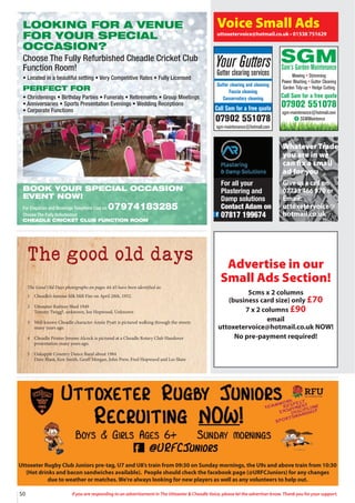 50 If you are responding to an advertisement in The Uttoxeter  Cheadle Voice, please let the advertiser know. Thank you for your support.
Uttoxeter Rugby Club Juniors pre-tag, U7 and U8’s train from 09:30 on Sunday mornings, the U9s and above train from 10:30
(Hot drinks and bacon sandwiches available). People should check the facebook page (@URFCJuniors) for any changes
due to weather or matches. We’re always looking for new players as well as any volunteers to help out.
The good old days
The Good Old Days photographs on pages 44-45 have been identified as:
1 Cheadle’s famous Silk Mill Fire on April 28th, 1952.
2 Uttoxeter Railway Shed 1949
Tommy Twigg?, unknown, Joe Hopwood, Unknown
3 Well known Cheadle character Annie Pyatt is pictured walking through the streets
many years ago.
4 Cheadle Printer Jerome Alcock is pictured at a Cheadle Rotary Club Handover
presentation many years ago.
5 Oakapple Country Dance Band about 1984
Dave Blant, Ken Smith, Geoff Morgan, John Prew, Fred Hopwood and Les Shaw
For all your
Plastering and
Damp solutions
Contact Adam on
07817 199674
Voice Small Ads
uttoxetervoice@hotmail.co.uk • 01538 751629
Your Gutters
Gutter clearing services
Gutter clearing and cleaning
Fascia cleaning
Conservatory cleaning
Call Sam for a free quote
07902 551078
sgm-maintenance@hotmail.com
SGM
Sam’s Garden Maintenance
Mowing • Strimming
Power Washing • Gutter Cleaning
Garden Tidy-up • Hedge Cutting
Call Sam for a free quote
07902 551078
sgm-maintenance@hotmail.com
SGMMaintence
Advertise in our
Small Ads Section!
5cms x 2 columns
(business card size) only £70
7 x 2 columns £90
email
uttoxetervoice@hotmail.co.uk NOW!
No pre-payment required!
LOOKING FOR A VENUE
FOR YOUR SPECIAL
OCCASION?
Choose The Fully Refurbished Cheadle Cricket Club
Function Room!
• Located in a beautiful setting • Very Competitive Rates • Fully Licensed
PERFECT FOR
• Christenings • Birthday Parties • Funerals • Retirements • Group Meetings
• Anniversaries • Sports Presentation Evenings • Wedding Receptions
• Corporate Functions
BOOK YOUR SPECIAL OCCASION
EVENT NOW!
For Enquiries and Bookings Telephone Lisa on 07974183285
Choose The Fully Refurbished
CHEADLE CRICKET CLUB FUNCTION ROOM
Whatever Trade
you are in we
can fix a small
ad for you
Give us a call on
07733 466 970 or
Email:
uttoxetervoice@
hotmail.co.uk
 