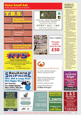 51
Let The Uttoxeter  Cheadle Voice take your business to local homes. To Advertise email uttoxetervoice@hotmail.co.uk, phone 01538 751629 or 07733 466 970
Conditions of
Acceptance of
Advertising:
a. All adverts must comply with
the British Code of
Advertising Practice, The
Advertising Standards
Authority and current
legislation.
b. No guarantee can be given
that an advert will appear on
a specified date or in a
specified position, although
every effort will be made to
meet requests.
c. Whilst every care will be
taken, the publishers will not
be held liable for any loss
occasioned by failure of an
advert to appear, or any
misprint, error or omission.
Nor due to non publication
or delivery.
d. We cannot accept
responsibility for more than
one incorrect insertion.
Advertisers should contact
us immediately the first error
occurs.
e. Credit will only be issued for
that part of the advert that is
incorrect, unless it can be
agreed that all response was
affected.
f. The publishers reserve the
right to refuse, delete,
amend or cancel any advert
without explanation.
g. Whosoever places the advert
will be deemed to be
authorised to do so on
behalf of an advertiser and
that the advertiser has
obtained permission to
utilise any of the component
parts of that advert. The
publishers will not be liable
if this is not the case.
h. The Advertiser agrees to
reimburse the Publisher for
any costs, damages or other
charges resulting from any
legal action taken against
them as a result of
publishing the
advertisement as presented
to the Publisher.
Voice Small Ads
uttoxetervoice@hotmail.co.uk • 01538 751629
Mini, Midi  Large Skips
Mini Digger Hire
24-7 Service
Tel: 01889 566262
Mob: 07971 566 383
www.boultonsskiphire.co.uk
A Local
Family-Run
Business
For all your Plumbing
 Heating needs
Contact Pete on
07971 641 168
info@pjhplumbers.co.uk
www.pjhplumbers.co.uk
Oddjob Property Maintenance
For all the odd jobs  big jobs -
inside  outside your home
Electrical, Plumbing, Joinery,
Tiling, Fencing, Bathrooms,
Kitchens  Gardens
No job too small or too big
Contact Mitch Shirley on:
07860 670407
Tel 07743 649 586
www.tbs-stoke.co.uk
T.B.S.
• All aspects of Brickwork
• Groundwork
• Re-pointing
• Extensions  Alterations
• Landscaping
• Plastering
• City 
Guilds
Qualified
Thompson
Building Services
5cm x 1 column
This space
could be
yours for only
£50
L  S
Decorating
Services
Commercial/Domestic
Internal/External
Restoration
Wallpapering
Sash Windows
Fully insured • Est 1991
Tel: 07582 809 759
or 01538 815370
MJH Garden
 Property
Maintenance
Lawn  Garden Maintenance,
Hedge  Tree Trimming,
Scarifying  Aeration,
Fencing  Decking,
Guttering  Roof Work,
Jet Washing, Painting.
Uttoxeter based • Fully insured
Call Mathew 07971 102321
Gardening
Grass Cutting
Jet Washing
Cleaning
MOWTIME
Garden Services
Lawns
maintenance
Established 10 years
Tel Phil on
07967 586502
General garden
duties undertaken
Cheap rates
Can travel
Patio Cleaning
Free Quotes
Call Gaz on
07848 012859
General garden
duties undertaken
Cheap rates
Can travel
Patio Cleaning
Free Quotes
Call Gaz on
07848 012859
 