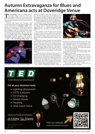 6 If you are responding to an advertisement in The Uttoxeter & Cheadle Voice, please let the advertiser know. Thank you for your support.
T
he Vice-Bishops’ ‘Meet on the Ridge’ event at
Doveridge Village Club has now been
presenting Live Music for over ten years, where
they have featured a host of top guest acts from the
blues, roots and Americana circuit, from both the UK
and the USA.
Guitarist Pod Malkin and Drummer Fred
Hopwood played their first gig together in March 1968
as part of local blues outfit Harley St. Blues From
thereon they worked up to a regular spot at Henry’s
Blueshouse in Birmingham supporting the likes of
Rory Gallagher’s Taste, one-man blues band Duster
Bennett and Clem Clempson’s Bakerloo. A year later
the band had split up, but within a few years they were
once back together again as part of Jimmy Powell’s
Dimensions alongside guitarist Dave Faulkner.
Throughout the 80s they drifted apart but finally re-
emerged as The Vice-Bishops’ Blues Band with
multi-instrumentalist Dave Blant on Bass in 1997.
Since then they have produced two CD albums, which
have featured a number of original songs from Singer
and guitarist Dave Faulkner and also appeared on the
BBC’s radio programme ‘The Paul Jones Blues Show’.
The latest season kicked off in September with a
much-welcomed return visit from bar-room blues
stalwarts, Dawson Smith & The Dissenters, and for
our October event we welcome back talented local
singer/songwriter & multi-instrumentalist Jason
Callear who has a new album out called ‘Train Rolls
On’.
This is Jason’s second solo album since releasing
‘Contrast’ in 2016, to much acclaim. Since then Jason
has produced another 10 tracks, some of which have
been released as singles, albeit trimmed down with a
modern mix and textures added by Producer Tom.
Bishop.
He has had 4 singles released since last Summer
with ‘Fortunate Sons’ sitting at No.1 in the iTunes UK
Country Charts for 6 days. ‘Letter’ released in January
reached a respectable number 6 and ‘California Girl’
saw daylight in late August of this year. ‘Train Rolls On’
heralds a a slightly different theme this time with his
sound having drifted more towards a ‘gritty’ Americana
fusion which seems to be gaining a wider online
following.
As with the previous album, it’s taken a while to
assemble as Jason plays most of the main background
instruments, but also features some of Staffordshire’s
finest musicians including Chris Hillman pedal steel,
Katherine Ord on strings, Steve Tams, Marten Joustra
on Keyboards, Chris Cliff on Bass (for the title track
and Fortunate Sons), plus Scott Ralph brass with Matt
and Tom Bishop adding additional guitars/synth.
Jason will be celebrating the Album release, by
playing a few tracks from the albums and new tracks
acoustically before joining The Vice-Bishops for a few
more full-band versions. On Friday October 13th
starting at 9pm. A few old fashioned copies will be
available in limited numbers on the night and available
on the usual online platforms.
You can find out more about Jason’s music, video
and branded merchandise at www.jasoncallear.co.uk
and linktr.ee/jasoncallear
Following on, on Fri November 10th, The Vice-
Bishops welcome country-blues guitar picker and song
writer Pete Oakley as our special guest and in
December we will feature many of ‘Our eclectic friends’
i.e. a host of local talent for our pre-Christmas Party
Night as we have done over the last decade.
More details of these events to follow soon on
www.facebook.com/thevice-bishops
Autumn Extravaganza for Blues and
Americana acts at Doveridge Venue
Vice-Bishops’ singer/songwriter Dave Faulkner
Jason Callear
 