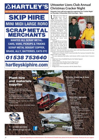 6 If you are responding to an advertisement in The Uttoxeter & Cheadle Voice, please let the advertiser know. Thank you for your support.
Materials in bulk bag or loose
Type 1 stone
Recycled concrete
Sharp sand
Fill sand
Ballast
Topsoil
2nd grade soil
Compost
Bark
Woodchip
Decorative aggregates
Cotswold gravel
Plum state
Golden gravel
Black ice gravel
Plant hire
Diggers from 1-15 tonne
Dumpers from 0.5-9 tonne
Crushers
Tractor and Trailer Hire
Woodchippers
Pedestrian and ride on
rollers
Plate wackers
Foot wackers
Stihl saws
Breakers
Mixers
Post knocker
T: 01889 622005
W: www.wngp.co.uk
Plant hire
and materials
supplier
WNGP Ltd operate as a fully
equipped plant hire and materials
company.
Supplying machinery and aggregates
to building sites and the general
public at a great and affordable price.
Whatever it is you require, we will be
happy to help.
Please contact us on the details below.
Uttoxeter Lions Club Annual
Christmas Cracker Night
Uttoxeter Lions will once again be organising our‘Cracker Night’
on Thursday 14 December 2023 from 6pm – 9pm.
U
ttoxeter Town Hall and
High Street will be
filled with traders
selling Christmas gifts, Charity
stalls raising funds for worthy
causes, games for you to have a
go on and various food outlets
if you fancy a snack. Warwick’s
Funfair will be in the Market
Place, free entertainment will be
provided throughout and
includesUttoxeter Town Band,
The Heath Chorus, facepainting
for the children, music and
games with Party Roo and look
out for the circus street
performers.
Although they are very busy,
Santa will be visiting the Town
Hall with Mrs Claus and his
Elves and they would all be
delighted to see you (charges
apply, £5 per child and includes
a present). You can even have your photo taken with him!All proceeds from our
events go to local charities and good causes.
Thank you to Uttoxeter Town Council and John Pye Auctions Limited for their
support with Cracker Night.
For your enjoyment and safety, road closures will be in place from 12 noon to
11pm:
• High Street (from Smithfield Road to the Market Square)
• Market Square
• Carter Street (from Hockley Road to High Street)
• Church Street (from High Street to Silver Street)
• Queen Street
• Bridge Street (from its junction with the Market Place)
 