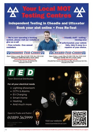 12 If you are responding to an advertisement in The Uttoxeter & Cheadle Voice, please let the advertiser know. Thank you for your support.
Open 6 days a week: Mon-Fri 8.00-17.00, Sat: 8.00-12.00
Telephone 01538 750 737 or book online
www.cheadletestcentre.co.uk
CheadleTest Centre, BrookhouseWay, Brookhouse Ind. Est.,
Cheadle ST10 1SR
Open 6 days a week: Mon-Fri 8.00-17.00, Sat: 8.00-12.00
Telephone 01889 563 838 or book online
www.uttoxetertestcentre.co.uk
UttoxeterTest Centre, Smithfield Rd,
Uttoxeter ST14 7JB
• We’re now operating a booking
system, please visit our website or
give us a call
• Free re-tests - free annual
reminders
• Friendly staff - waiting/
viewing area
• If unfortunately your vehicle
fails, take it away to a
repairer of your choice.
Your Local MOT
Testing Centres
Independent Testing in Cheadle and Uttoxeter
Book your slot online • Free Re-Test
 