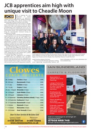 14 If you are responding to an advertisement in The Uttoxeter & Cheadle Voice, please let the advertiser know. Thank you for your support.
• Specialist in
carpet and vinyl
ﬂooring
• Large choice of
samples brought
to your home for
you to view in
comfort
• Professional
ﬁtting service
with 25 years of
experience
• Floor levelling
and door
trimming service
• Friendly, hassle-
free service
where you only
deal with myself,
the ﬁtter, start to
ﬁnish
Call or message to arrange an
appointment
07932 668 745
Email: iansund@googlemail.com
Clowes
C O A C H H O L I D A Y S
26 - 30 May Tiverton (5 Days) £499
24 - 28 June Bournemouth (5 Days) £495
7 - 11 July Chatham (5 Days) £498
15 - 19 July Torquay (5 Days) £412
29 July - 2 August Ilfracombe (5 Days) £510
18 - 22 August South Shields (5 Days) £480
26 - 30 August Llandudno (5 Days) £425
8 - 14 September Clonakilty (Southern Ireland) (7 Days) £845
16 - 20 September Eastbourne (5 Days) £469
23 - 27 September Bournemouth (5 Days) £490
2 - 6 October Weymouth (5 Days) £399
7 - 11 October Morecambe (5 Days) £440
21 - 25 October Great Yarmouth (5 Days) £399
Door To Door Service At No Extra Cost
Emerson Cottage, Barrowmoor,
Blackshaw Moor Longnor
01538 300730 01298 83292
www.clowescoaches.co.uk
J
CB is inspiring the next
generation of female
engineers as apprentices
celebrate the life of pioneering Cheadle astronomer
Mary Adela Blagg with a special viewing of the
internationally acclaimed ‘Museum of the Moon’.
Female JCB apprentices were invited to ‘Cheadle
Moon’ celebrations at the town’s St Giles the Abbot
Church for a talk on the leading astronomer, whose
groundbreaking work mapping the moon saw her
become one of the first women admitted into the Royal
Astronomical Society. JCB donated £2,000 to help
bring the internationally renowned touring art
installation to Cheadle.
Erin Murphy, who is a fourth year JCB Engineering
Degree Apprentice, was one of 10 female apprentices
who took part in the visit. She said: “When I was
younger, I didn’t think engineering was for me because
I thought it was for ‘boys’. Luckily, I had some great
opportunities at school to see how many amazing
female role models there are. Being able to view the
exhibition and find out more about local lady Mary
Adela Blagg’s achievements was so inspirational.”
Born in 1858 Mary Blagg, who lived her entire life
in Cheadle and is buried in St Giles’ churchyard, is one
of the most pioneering female astronomers. Her work
mapping the moon saw a crater on the moon, Blagg
crater, named after her, and in March 2023, a planet
was named Maryblagg in her honour.
Cheadle Moon was organised by art company
OUTSIDE and at its centrepiece was a six-metre
diameter moon by artist Luke Jerram. Suspended from
the nave of the church the moon was internally lit and
features detailed NASA imagery of the lunar surface
with surround sound musical compositions created by
award winning composer Dan Jones.
There are currently 80 female apprentices working
across engineering, manufacturing, business, and
future technologies at JCB. For more information visit
www.outsidearts.org.
JCB apprentices aim high with
unique visit to Cheadle Moon
Female apprentices from JCB admire the spectacular Museum of the Moon by Luke Jerram, part of the Cheadle
Moon exhibition at St Giles the Abbot Church. Rebecca Brooks, Mia Elliot, Georgia Pedley-Mackenzie, Olivia
Bagley, Lexie Pressdee and Erin Murphy. Front: Shaili Patel, Shannon Connell, Kira Patel
 