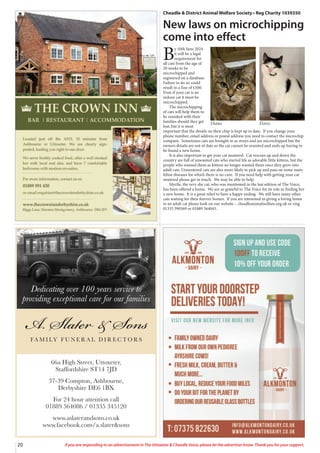 20 If you are responding to an advertisement in The Uttoxeter & Cheadle Voice, please let the advertiser know. Thank you for your support.
66a High Street, Uttoxeter,
Staffordshire ST14 7JD
37-39 Compton, Ashbourne,
Derbyshire DE6 1BX
For 24 hour attention call
01889 564086 / 01335 345120
www.aslaterandsons.co.uk
www.facebook.com/a.slater&sons
Dedicating over 100 years service to
providing exceptional care for our families
Cheadle & District Animal Welfare Society • Reg Charity 1039350
New laws on microchipping
come into effect
B
y 10th June 2024
it will be a legal
requirement for
all cats from the age of
20 weeks to be
microchipped and
registered on a database.
Failure to do so could
result in a fine of £500.
Even if your cat is an
indoor cat it must be
microchipped.
The microchipping
of cats will help them to
be reunited with their
families should they get
lost, but it is most
important that the details on their chip is kept up to date. If you change your
phone number, email address or postal address you need to contact the microchip
company. Sometimes cats are brought in as strays and are microchipped but the
owners details are out of date so the cat cannot be reunited and ends up having to
be found a new home.
It is also important to get your cat neutered. Cat rescues up and down the
country are full of unwanted cats who started life as adorable little kittens, but the
people who wanted them as kittens no longer wanted them once they grew into
adult cats. Unneutered cats are also more likely to pick up and pass on some nasty
feline diseases for which there is no cure. If you need help with getting your cat
neutered please get in touch. We may be able to help.
Myrtle, the very shy cat, who was mentioned in the last edition of The Voice,
has been offered a home. We are so grateful to The Voice for its role in finding her
a new home. It is a great relief to have a happy ending. We still have many other
cats waiting for their forever homes. If you are interested in giving a loving home
to an adult cat please look on our website – cheadleanimalwelfare.org.uk or ring
01335 390369 or 01889 564045.
Daisy
Diana
 