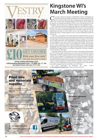 24 If you are responding to an advertisement in The Uttoxeter & Cheadle Voice, please let the advertiser know. Thank you for your support.
24 If you are responding to an advertisement in The Uttoxeter & Cheadle Voice, please let the advertiser know. Thank you for your support.
Materials in bulk bag or loose
Type 1 stone
Recycled concrete
Sharp sand
Fill sand
Ballast
Topsoil
2nd grade soil
Compost
Bark
Woodchip
Decorative aggregates
Cotswold gravel
Plum state
Golden gravel
Black ice gravel
Plant hire
Diggers from 1-15 tonne
Dumpers from 0.5-9 tonne
Crushers
Tractor and Trailer Hire
Woodchippers
Pedestrian and ride on
rollers
Plate wackers
Foot wackers
Stihl saws
Breakers
Mixers
Post knocker
T: 01889 622005
W: www.wngp.co.uk
Plant hire
and materials
supplier
WNGP Ltd operate as a fully
equipped plant hire and materials
company.
Supplying machinery and aggregates
to building sites and the general
public at a great and affordable price.
We are uttoxeter based and supply to
Staffordshire/Derbyshire areas.
Whatever it is you require, we will be
happy to help.
Please contact us on the details below.
Kingstone WI’s
March Meeting
C
hris Copp, Collections Manager at Staffordshire Archives & Heritage, was
warmly welcomed as the speaker at Kingstone WI’s March meeting. His talk
was to be on Rural Trades and Crafts very appropriate for a group of practical
ladies, many of whom had a farming background. The interest of the members of
his audience was sparked immediately as Chris set out a fascinating array of tools
and gadgets, most of which were completely strange and unrecognisable to them.
After introducing himself, the speaker described how the Collection would be
finding a new home in the exciting Staffordshire History Centre to be opened later
this year. This project would bring together three incredible collections, from the
Staffordshire and Stoke on Trent Archive Service, the County Museum and the
William Salt Library, creating imaginative ways to connect Staffordshire people and
their stories.
And so, on to the display of the twenty weird and wonderful objects set out at
the front of the hall. Rather than sit and be talked at, the audience was involved from
the beginning in examining, handling and exploring each contraption. This took the
form of a light-hearted quiz, where individually or working in groups, the conclusion
for each implement’s use was recorded. Most people were familiar with the stone
hot-water bottle, a couple of farmer’s wives recognized the wooden carcass hanger,
used as a yoke to hang a pig on after it had been killed, but the complicated metal
thingamajig, which was revealed to be a pigeon ringer, defeated everyone! (I probably
shouldn’t have divulged all that in case anyone reading this is fortunate enough to
hear Chris’s talk at a later date!)
After appreciation was shown to Chris for such an entertaining and informative
part of the meeting, light refreshments were served as usual and members had the
opportunity to book for several excellent events coming up in the next couple of
months. These including SFWI’s Spring Event at the County Showground, with three
very appealing speakers, a members’ lunch in the Community Room, cooked by
Team Presidents Jean Gallimore and Val Laflin, and a Birthday Lunch at Marsh Farm
in May to celebrate Kingstone WI’s 106th birthday. A Members’ Afternoon Tea, with
a film, was a format that had proved to be extremely popular last year and members
were asked to suggest films they would like to see in the future.
For more information on Kingstone WI, please contact:
secretarykingstonewi@gmail.com. Visitors are always welcome
www.vestryuttoxeter.com
info@vestryuttoxeter.com • 01889 44 11 44
Springfield Road, Uttoxeter ST14 8JZ
£10GIFT VOUCHER
With your first visit!
T&Cs apply. See website for details.
 