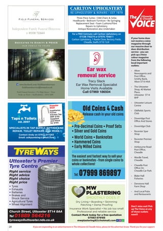 28 If you are responding to an advertisement in The Uttoxeter & Cheadle Voice, please let the advertiser know. Thank you for your support.
Field Funeral Services
Ff
s
Dedicated to Dignity & PEACE
our family to yours
t: 01538 722665
Independent Family Funeral Directors
Field Funeral Services |37a High Street | Tean
Stoke on Trent | Staffordshire | ST10 4DY
www.facebook.com/fieldfuneralservices
fieldfuneralservice@hotmail.co.uk
Church Street, Uttoxeter ST14 8AA
Tel 01889 564216
tyreways@uttoxeter.ndo.co.uk
Uttoxeter’s Premier
Tyre Centre
Right service
Right advice
Right choice
Right price
• Tyres
• Exhausts
• Batteries
• Brakes and
Shock Service
• Agricultural Tyres
• Wheel Alignment
Taps n Toilets
est. 2007
Popular
Deal
Sagittarius
Forme
Kitchen Tap.
RRP £130.
Supplied
and fitted
for £150.
SPECIALISTS IN TAP SUPPLY, FITTING AND
REPAIR. TOILET REPAIRS AND MORE.
Contact Andy on 07971 077283
Email: aslkpumbing@gmail.com
Ear wax
removal service
Tracy Slack
Ear Wax Removal Specialist
Home Visits Available
Call 07969 186504
CARLTON UPHOLSTERY
RE-UPHOLSTERY & REPAIRS • EST 1979
Three-Piece Suites • Odd Chairs & Sofas
Headboards • Bedroom Furniture • Re-Springing
Replacement Seat • Foam Cushions/Fibre
Repairs to Upholstery
Antique Restoration also Undertaken
For a FREE Estimate call Carlton Upholstery on
01538 756274 or 07976 794811
Carlton Upholstery, 1 Rawle Close, Rectory Fields,
Cheadle, Staffs ST10 1UX
Old Coins 4 Cash
Release cash in your old coins
• Pre-Decimal Coins • Proof Sets
• Silver and Gold Coins
• World Coins • Banknotes
• Hammered Coins
• Early Milled Coins
The easiest and fastest way to sell your
coins or banknotes - from single coins to
whole collections!
Tel: 07999 869897
Uttoxeter
& Cheadle
Uttoxeter
& Cheadle
If your home does
not receive a voice
magazine through
our massive door to
door distribution
service - you can
pick up a Voice
colour magazine
from the following
local important
outlets:
• Alton
Newsagents and
Post Office,
Smithy Bank,
Alton ST10 4AA
• The Uttoxeter
Shop, 40 Market
Place,
Uttoxeter ST14
8HP
• Uttoxeter Leisure
Centre
• Oldfields Sports
Club
• Doveridge Post
Office And Stores
• Doveridge Club
• Rocester Spar
Shop
• Rocester Premier
Shop
• Ashbourne Road
Post Office,
Cheadle
• Wardle Travel,
Cheadle
• Cheadle Post
Office On
Cheadle Car Park
• Blake Hall
Fisheries
• Denstone Hall
Farm Shop
• And Local Pubs
and Restaurants
Don’t miss out! Pick
up The Voice at any
of these outlets
now!!!
Dry Lining • Boarding • Skimming
Patching • Damp Proofing
Insurance Work Specialist • No job too small
Professional and reliable service
Contact Mark today for a free quotation
07583 879185
mwplastering92@hotmail.com
MW
PLASTERING
SMOOTHLY DOES IT
 