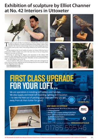 29
Let The Uttoxeter & Cheadle Voice take your business to local homes. To Advertise email uttoxetervoice@hotmail.co.uk, phone 01538 751629 or 07733 466 970
T
hroughout April and May, No 42 Interiors, 9 Market Place, Uttoxeter will be
hosting an exhibition of works by Staffordshire based wildlife sculptor Elliot
Channer. The Uttoxeter interior design showroom will be displaying around
ten of Elliot’s works as they return from being exhibited at the World Garden Expo
in Dubai.
Having studied at the City & Guilds of London Art School, Elliot has been a
professional wildlife sculptor since 2013, the main focus of his art being birds,
sculpted in clay and cast in bronze.
Focussing on capturing the elegance and movement of the subject with
instinctive mark making, Elliot’s work has been exhibited at numerous prestigious
venues, including The Chelsea Flower Show, Affordable Art Fairs and Berkshire Polo
Club. As well as galleries across the UK.
At No 42 Interiors 18th century showroom, Elliot’s work will sit alongside the
array of luxury furniture, lighting and soft furnishings that form the bespoke design
service offered by owner Catherine.
www.elliotchanner.co.uk
www.no42interiors.co.uk
Exhibition of sculpture by Elliot Channer
at No. 42 Interiors in Uttoxeter
 