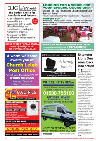 32 If you are responding to an advertisement in The Uttoxeter & Cheadle Voice, please let the advertiser know. Thank you for your support.
01538 752232 / 07866 558376
www.djclettings.co.uk
deborah@djclettings.co.uk
The Perfect Choice for
Landlords and Tenants
As an independent agent
we can offer you
experienced staff, a wealth
of local knowledge and
commitment to providing the
highest level of service.
To arrange your FREE,
no obligation lettings appraisal
please call:
Tenants
Waiting
01538 754 277
95-97 Tape Street, Cheadle, Staffordshire ST10 1ER
FREE DELIVERY AVAILABLE
New and Graded
Domestic Appliances.
Sales, Services and Repairs
RELIABLE & SPEEDY SERVICE
Why Choose Us?
Family Business
Over 30 years experience
Trained Engineers • Home Visits
Competitive Prices
ALL ELECTRICAL APPLIANCES
Cookers • Vacuums • Washers & Dryers
Fridges & Freezers
A warm welcome
awaits you at
Church Leigh
Post Office
Park Hall Lane, Church Leigh ST10 4PT
01889 502655
Serving the local
village community
A loving
tribute
GP GRAVESTONES & MEMORIALS
07790 957346
www.gpgravestones.com
WHEEL ‘N’ TYRESLTD
Performance Tyre Centre
WE FIT TYRES ON YOUR DRIVE
PUBLIC • BUSINESS • FARM CALL-OUTS
Unit A, Brookhouses Industrial
Estate, Cheadle ST10 1SR
01538 755100
BATTERIES • BRAKES
EXHAUSTS • TYRES
Personal Service and Advice
Uttoxeter
Lions Den
roars back
into action
U
ttoxeter Lions’ Den is
a fun event and
provides a great
opportunity for people to
promote their scheme or share
their project with others.
Following last year’s
successful event, and the
subsequent awards to local
worthy causes, The Den is
back to help a bigger and
wider audience. It provides
funds to support local good
causes and people most in
need. It is open to local
charities, groups and
individuals. All we ask is that
bids have a strong civic or
welfare component.
The Den has so far
supported a wide range or
organisations including:-
Schools, mental health teams,
The Town band, Care homes,
Scouts and many many more.
There are no specific
application criteria. Those
wishing to bid, please make
the application before 30th
July 2024.
The Support Request form
is available to download at the
website
www.uttoxeterlions.co.uk
Successful applicants will be
invited to attend the Lions’
Den.
Send any requests for
further information or
completed forms to email
lionsden@uttoxeterlions.
co.uk
LOOKING FOR A VENUE FOR
YOUR SPECIAL OCCASION?
Choose The Fully Refurbished Cheadle Cricket Club
Function Room!
• Located in a beautiful setting • Very Competitive Rates • Fully Licensed
PERFECT FOR
• Christenings • Birthday Parties • Funerals • Retirements • Group Meetings
• Anniversaries • Sports Presentation Evenings • Wedding Receptions
• Corporate Functions
BOOK YOUR SPECIAL OCCASION EVENT NOW!
For Enquiries and Bookings Telephone Lisa on 07974183285
Choose The Fully Refurbished CHEADLE CRICKET CLUB FUNCTION ROOM
 