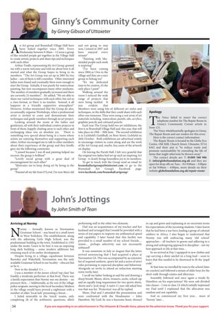 34 If you are responding to an advertisement in The Uttoxeter & Cheadle Voice, please let the advertiser know. Thank you for your support.
John’s Jottings
by John Smith of Tean
Arriving at Normy
N
ormy – formally known as Normanton
Grammar School – was based in a small town
in West Yorkshire. The establishment, along
with the adjoining Girls High School, was the
predominant building in the town. Established in 1592
under the motto ‘Learn to be free’, it was an imposing
long dark building – some modern additions but
retaining much of its earlier development.
Despite living in a village, equidistant between
Barnsley and Wakefield, Normanton was the only
available Grammar School to our locality – obscure but
so be it…
Now to the dreaded 11+…
I was a member of the junior school ‘top class’ but
frankly a moderate performer at that level. There was
a family expectation that Normy was my destiny – no
pressure then…! Additionally, as the son of the village
police sergeant, moving to the local Secondary Modern
in the village would have proved a nightmare with a
number of older ‘local lads’ presenting a threat…
I failed miserably in the ‘mock’ exams, only
completing 26 of the arithmetic questions, albeit
performing well in the other two elements.
Dad was an acquaintance of my teacher and her
husband and arranged that I would be provided with a
series of test papers to improve my arithmetical speed
and capability. I later found that this facility was
provided to a small number of my school friends…
mmm… perhaps selectivity was not necessarily
unbiased?
It was sometime in July or August that the letter
arrived announcing that I had acquired a place at
Normanton GS. This was accompanied by an extensive
list of required uniform, sports kit and a series of strict
rules pertaining to expected discipline and behaviour.
Alongside an invite to attend an induction meeting
some weeks later.
I recall my father looking at said list and drawing a
sharp breath. Blazer, shirts, trousers, socks, school cap
and an equally long requirement for two sports shirts,
shorts and a ‘jock strap’. A naïve 11 year-old asked him
was that was for. ‘Protection’ was all he replied.
Mum, Dad and I attended the presentation and
were confronted with the Headmaster – John
Hamilton. My God, he was a fearsome beast, dressed
in cap and gown and explaining in no uncertain terms
his expectations of the incoming students. I later learnt
that he had been a war hero, leading a group of colonial
soldiers in Africa. I also began to understand that
Normy was still embracing many ‘old school’
approaches – all teachers in gowns and adhering to a
strong and unforgiving approach to discipline – not my
best approach to life at that time…
So we arrived at Day 1 equipped in new clothes and
cap carrying a shiny satchel on a long lead – soon to
learn that this needed to be shortened to fit the ‘pupil
code’.
At that time we travelled by train to the school (later
on coaches) and followed a stream of older boys for the
short walk through estates and alleyways.
Assembly followed and once again a tirade by
Hamilton on his expectations! We were sub-divided
into classes – I was in class 1A which initially impressed
my Dad until I explained that the allocation was
random and not capability.
And so commenced my first year… more of
‘Normy’ later…
Ginny’s Community Corner
by Ginny Gibson of Uttoxeter
A
n Art group and Bramshall Village Hall have
been linked together since 2001. Every
Wednesday between 9.30am – 12 noon a group
of like-minded people get together in the Village Hall
to create artistic projects and share tips and techniques
with each other.
Arthur Tindle, representing the Art Group, greeted
me with a warm welcome and told me about how it all
started and what the Group hopes to bring to its
members. “The Art Group was set up in 2001 by two
ladies – one of them is still a member. Other interested
ladies were found and eventually there were enough to
start the Group. Initially, it was purely for watercolour
painting, but now encompasses many other mediums.
The number of members gradually increased and there
are currently 25 members”. He added, “We are able to
share our varied techniques with each other, but not in
a class format, so there is no teacher. Instead, it all
happens in a friendly supportive atmosphere”.
However, Arthur mentioned that the Group do also,
occasionally, organise Workshops, when a professional
artist is invited to come and demonstrate their
techniques and guide members through an art project.
Looking around the room at the ladies and
gentlemen, all with their individual creative projects in
front of them, happily chatting away to each other and
exchanging ideas was an absolute joy. There is
something very special about being in a room where
artists are enjoying themselves and supporting each
other, Arthur encouraged me to talk to other members
about their experience of the group and they kindly
gave me the following comments:
“I joined because I was ill and painting helped me
recover, the group is brilliant”
“Lovely social group with a great deal of
encouragement for each other”
“Motivates me to keep doing art by being in the
group”
“Painted all my life from O Level, I’m now 86yrs old
and not going to stop
now, I joined in 2007 and
have enjoyed every
minute”
“Painting with like-
minded people each week
is inspiring”
“I’ve been coming
since 2004 as I live in the
village and they are a nice
group to belong too”
“It’s my dedicated
time to be creative, it’s the
only place I paint”
Walking around the
room I noticed the wide
range of projects that
were being tackled. It
was evident that
Members were using lots of different art styles and
techniques, so the skills that they could share with each
other was immense. They were using a vast array of art
materials including, watercolour, pastels, oils, acrylics,
graphite pencils and coloured pencils.
Each year The Group hold two art exhibitions, the
first is in Bramshall Village Hall and, this year, that will
take place on 29th – 30th June. The second exhibition
is in Lichfield’s Guildhall, on Bore Street, Lichfield on
26th October. Both exhibitions are advertised widely
to encourage visitors to come along and see the work
of the Art Group and, maybe, buy some of the artwork
on display.
On leaving the Parish Hall, I felt very grateful that
the original two ladies had set up such an inspiring Art
Group - it clearly brings boundless joy to its members.
To get in touch with the Group send an email to:
bramshallartgroup@btinternet.com or go to the
Bramshall Art Group’s Facebook page:
www.facebook.com/bramshall.artgroup/
Apology
T
he Voice failed to insert the correct
telephone number for The Repair Room in
Ginny’s Community Corner article in
Issue 121.
The Voice wholeheartedly apologies to Ginny,
The Repair Room and our readers for this error.
Here is the correct contact information:
The Repair Room is located in the Globe Eco
Centre, Old Mill, Church Street, Uttoxeter, ST14
8AG and their aim is “to reduce waste and
promote sustainability by extending the life of
items that might otherwise be thrown away.”
The contact details are: T: 01889 560 986
E: info@globefoundation.org.uk and they are
open for drop offs on Tues – Fri 9:00am – 5:00pm
or Sat 9:00am – 4:00pm, more details on their
website globefoundation.org.uk/repair-room/
 