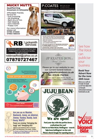 35
Let The Uttoxeter & Cheadle Voice take your business to local homes. To Advertise email uttoxetervoice@hotmail.co.uk, phone 01538 751629 or 07733 466 970
All locksmith work undertaken from door
realignment to new locks and handles.
No call out charge.
MUCKY MUTTS
Qualified Dog
Groomers in Uttoxeter
Affordable friendly
service for
• Full Grooming
• De Shedding
• Bath Dry & Trim
• Nail Clipping
• Ears Cleaned
• Puppy cuts
For more information
please call
07785 374690
07960 486033
Please go to our website to see
our current funeral notices
www.jpkeatesandson.co.uk
Tel: 01538 752164
Director: Alan F. Sigley M.B.I.E. Dip FD
Bank House, 37 Bank Street Cheadle ST10 1NR
Company No. 9289748
Are you an ex Matelot,
Bootneck, Jenny, an Admiral,
Jimmy, Tankey, Bandy, Jack
Dusty, WAFU?
Fancy an evening ‘Swinging the
lamp’ and ‘Swopping dits’
Join us at the Bankhouse Hotel in Uttoxeter
every 2nd Wednesday of the month, 1930hrs
For details call Dave Emery on 01782 331730
or Mike Bell on 01889 563897
See how
The Voice
can
publicise
your
business
BookYour
Advert Now
for the June
26th issue
Give us a call on
01538 751629
or 07733 466 970
or Email:
uttoxetervoice@
hotmail.co.uk
Uttoxeter
& Cheadle
Uttoxeter
& Cheadle
biggest
best
The
and
the
 