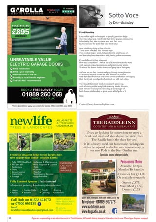 36 If you are responding to an advertisement in The Uttoxeter & Cheadle Voice, please let the advertiser know. Thank you for your support.
T R E E S & L A N D S C A P E S
ALL ASPECTS
OF TREEWORK
UNDERTAKEN
tFully NPTC Qualified
tRFS cert arb
tReductions
tThins
tCrown Raising
tInspections
tSurveys
All aspects of gardening  landscaping also undertaken:
tLawns tGarden Paths tPonds tFencing
tPatios tBorders tDecking tStonework
tAftercare  Maintenance
tPest Diagnosis  Control
tFells
tConifers
tTop Soil
tLandscaping Services
tLogs Available
From the smallest hedge to the largest tree,
tree surgery that doesn’t cost the Earth!
Fully Licensed Sprayer | Fully Insured
EXPERT ADVICE
FROM PASSIONATE
PROFESSIONALS
Call Rob: 01538 361 432
or 07900 995 139
Printed by SO Marketing - 01538 750 538 - www.somarketing.com
All work to BS3998 standard
EXPERT ADVICE
FROM PASSIONATE
PROFESSIONALS
All work to
BS3998 standard
Call Rob on 01538 421672
or 07900 995139
Email:
newlifetreesandlandscapes@gmail.com
EMERGENCY
CALL-OUTS
ALSO
AVAILABLE
If you are looking for somewhere to enjoy a
drink and meal and also admire the views, then
The Raddle Inn is the place for you!
If it’s a hearty meal our homemade cooking can
either be enjoyed in the bar area, conservatory or
our new Pods in the Beer Garden area.
Specials board changes daily
Quarry Bank, Hollington, near Alton Towers, ST10 4HQ
Telephone: 01889 507278
www.raddleinn.com
www.logcabin.co.uk
Pensioners Menu
Available 12-2pm
Monday To Saturday
3 Courses For £14.00
Or available separately
Starter £3.75,
Main Meal £7.50,
Dessert £3.75
Plant Hunters
Late middle aged and wrapped in purple, green and beige
They’ve parked and parted with their three pounds entrance fee
Reluctantly they join the queue and wait their turn
to poke around for plants that take their fancy
Now, shuffling along the line of stalls
Their noses blotched their rheumy eyes
Two swollen fingers point at plants they’ve never heard of
and how they love the artefacts and plastic garden ornaments
Cranesbills catch them unawares
How much are these? … What, each? Return them to the stand
And wander on past penstemons and pointy purple plants
To where the hostas hunker down and peep out of their pots
Ah here we are they chunter nudging through entanglements
Of withered men of certain age and women arm in arm
with their best friends or new home-owner newlyweds envisaging
their back yard gravel garden bordered out with bark chips
They stand there misty eyed momentarily unmoving
And salivating at the thought of steaming Sunday dinners
rush forward reaching for it drooling at the thought of
lamb bones, slathered up in great green jellied gobs of it
Mint
Contact Dean: deanbrindley@me.com
Sotto Voce
by Dean Brindley
 