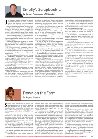 39
Let The Uttoxeter  Cheadle Voice take your business to local homes. To Advertise email uttoxetervoice@hotmail.co.uk, phone 01538 751629 or 07733 466 970
Smelly’s Scrapbook…
by Gordon Richardson of Uttoxeter
T
he first time I ventured abroad was the glorious
summer of ‘76 which if you were of a similar age
was the most memorable ever. It’s so strange to
think that it’s getting on for 48 years ago.
I was working at the biscuit factory on nights which
was an education in itself. “Come and be a Night Owl
at Elkes,” the advert said, so we went - four mates for a
job with not a clue what lay in store for us. “When can
you start!!” And that was that. We rocked up, donned
our white overalls and started 7pm for a 12 hour shift.
That year it snowed on June 1st and the headlines
were snow stopped play for Derbyshires game at
Buxton. It then roasted us non stop until the first rain
in October. Brilliant.
When it’s too hot to go to bed during the day and
only so much Cat Steven’s and Pink Floyd you can
listen to we decided, Dunc Edwards and I, to see some
of the world.
We booked through the Youth Club system to
volunteer, working on the War Graves for three weeks
in Germany and believe it or not we were petrified and
even discussed camping somewhere and pretending
we’d been away.
The paperwork came and said they were looking
for hardworking, enthusiastic and interesting
youngsters to graft in Berlin, Hamelin, or in our case
Hamburg, Schleswig Holstein on an Italian site.
We knew absolutely nothing about the scheme or
where we were going to or letting ourselves into.
Oh, bring a musical instrument if you feel like it.
What-was that about!
We met at Stafford council offices like fish out of
water and guess what, some had instruments - we kept
well away from them!
Instead we migrated to another group who were
quite drunk already, wanting the toilet before the
journey to Harwich began.On the ferry we were told
who our fellow travellers were and sure enough we
latched onto the nutters from Biddulph and Kidsgrove
who worked mainly at pits like Chatterley Whitfield in
Stoke on their apprenticeship, to enhance their work
experience. How right they were.
We still loosely keep in contact after all these years
and actually played football together for a few seasons
at Elkes F C. after the holiday.
So off to Hamburg via the Hook of Holland and we
were on our own, clueless.But bizarrely showing the
name of our destination eventually got us to our camp,
for the next three weeks.
A very officious German airforce man said “You are
all late” and the others are all in town. “Town? It was
only a touch bigger than Uttoxeter.”
So don’t be late for the introduction campfire
tonight at Six.The Norwegians Germans Italians and
Belgiums are already here and have gone to relax in
such a such a zone, which we didn't know or where it
was.
You soon learn, and after a few days knew the city
like the back of our hands jumping on the local
transport not paying for any journey whatsoever.
We wandered down the Reeperbahn, dodging dog
poo, with our mouths wide open, where we saw
thingswe shouldn’t have, but that was how it was back
in the day in Red Light streets.
Still the holiday changed my life in more ways than
one and gave me a thirst for travel. Life with the
German Armed Forces was eventful and organised like
clock work, apart from one thing - which was they
couldn’t handle spontaneous actions of any kind or us
lads being helpful. It spooked them altogether. The
work parties on this massive Italian grave site
supposedly every morning was interspersed by days
out or football or swimming or travelling around the
north of Germany. We even stayed with a Bohemian
family on board a ship in the harbour which was
disastrous to say the least especially as our young fellow
camp mate spoke fluent German and translated back
to us some not so kind words about our drunkenness.
It’s the first time I’d ever seen porcelain pictures on
the graves; young soldiers with film star looks. They
had died as German allies ,German foes and prisoners
akin to the site at Cannock Chase.
These sites were manicured but wanted gimping up
which we smashed in record time leaving the
remaining time free.
One excursion was a visit to Bergen Belsen, the
notorious death camp where thousands met their
end.We were told to put on shirts and be reverent with
not a dry eye amongst us.
Life is oh so precious.
Much more recently Duncan and his flame from
Norway Merete married and live in Bergen in the
Scandinavian dream.
It may seem macabre but since this pilgrimage its
led me to visit Dachau and Auschwitz.
So from my initial dread I’ve become hooked on
travel and Albania beckons next month and it looks
beautiful.
Through football and latterly cards my friendship
with Barrie Wain blossomed and as a player he was
second to none and believe you me boney when
tackled. Barrie’s reply to that was that he wasn’t even
the best in his house with Tony taking that accolade.
At cards he frustrated the hell out of me with his
obtuse play but it worked for him and our team at
Oldfields and under his captaincy we proved very
successful.
He was quirky, cantankerous at times, but we loved
him dearly and it will be sad to see him join the other
dearly departed ex players on the photo display in the
corner.
See ya next edition.
Down on the Farm
by Angela Sargent
S
ummer is here, thank heaven. The situation with
farming is still up in the air. Since last October it
didn’t stop raining until last month. There were
times briefly when it looked like the weather was
drying up but then there would come another storm,
another couple of inches of rain and the fields were
sodden.
Farmers grabbed what chance they could to get
manure out, to get fertiliser on crops that were
surviving, or to re sow where the crops hadn’t survived.
And this hasn’t just been in this country. Drier weather
hopefully is on the forecast and maybe there will be a
harvest this year after all.
Sheep farmers have had to cope with schmallenberg
virus, which caused deformed And dead lambs- some
areas have been hit harder than others, depending on
where the wind swept the insects which carried the
virus.
But lambs are growing and cattle are out in the field,
silage is being made.
This season’s lambs will be checked regularly to
make sure that all is well and to Worm them for any
parasites they may pick up in the grass. As soon as they
are heavy enough and fit enough they will be sent to
market, having been tagged with the farm
identification number.
It’s not an easy process to bring in your sheep flock
with young lambs, to bunch them up in the pen and
then to sort the young lambs from the mothers and it’s
also very noisy. Enough wormer has to be purchased ,
but not too much as you don’t want any left standing
for too long, it needs all to be finished by the use by
date on the pack, otherwise the efficiency may be
diminished. It’s administered either by injection or by
drench [ this is like a gun that shoots A measured
amount down the throat and must be administered
carefully so as not cause injury.
Dairy cattle will be outside now grazing on the
rapidly growing grass. The dove valley was well known
for being an excellent milk producing area, but just
lately we’ve been losing, nationally, 3 dairy farms a
week- this is a result of high input costs, high energy
costs and high labour costs among other things. A
dairy farm or a livestock farm or an arable farm needs
to make profit like any other business does in order to
survive.
And of course it’s calving time. Farmers will be
busy checking the health and welfare of their cows due
to give birth and spending long hours maybe helping
to calve if a problem presents. If you’re out walking with
your dog and you come across a field of cows and
calves, please give them a wide berth, keeping your dog
on a lead, but if you feel threatened let the dog loose as
it can surely run faster than you can, for a cow’s instinct
is to protect its calf in the face of what she thinks is a
predator.
We will certainly be hearing songbirds as the dawn
chorus increases. From the tiny wren to the throaty
Blackbird, the cooing of the wood pigeon to the 2 tone
notes of a great tit, all will be looking for a mate.
Celandines, butter cups, daisies, eyebright and self
heal will be showing their colourful faces in pasture
fields and turning towards the sun.
 