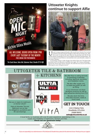 4 If you are responding to an advertisement in The Uttoxeter & Cheadle Voice, please let the advertiser know. Thank you for your support.
We offer floor to ceiling services
& everything in-between
including, electrical, plumbing
and installation works.
We also offer supply only
to trade and public as well
as fitting.
In our showroom we stock
McAlpine products as well as
ultra adhesives starting from £12!
We also stock tile trims,
Vitra bliss showers, toilets &
much more.
Are you in need of a bathroom
or kitchen refurb?
Here at Uttoxeter Tile and
Bathroom we do free
no-obligations quotations and
3D cad drawings.
A local family run business with over 25 years experience, specialising in the
supply and installation of bathrooms, kitchens and tiles.
Check out our showroom today!
ALL WELCOME, DOORS OPEN FROM 7PM
EVERY LAST TUESDAY OF THE MONTH
FREE DRINK FOR PERFORMERS
The Coach House, Hales Hall, Oakamoor Road, Cheadle ST10 4QR
U
p and coming young snowboarder Alfie Sewell from Uttoxeter has received
a donation from the Uttoxeter Knights to help with his training costs. Alfie,
who is just 13, took up the sport when he was only four years old. He has
already enjoyed considerable success in the English and British Championships. His
aim is to represent Great Britain in international events and ultimately compete in
the Winter Olympics.
In presenting a cheque to Alfie, Knights chair Robert Hunt said: “We helped Alfie
previously and we are pleased to contribute once again. He is a great ambassador –
both for his chosen sport and for Uttoxeter. We wish him every success and will be
following his career with great interest.”
Uttoxeter Knights
continue to support Alfie
 