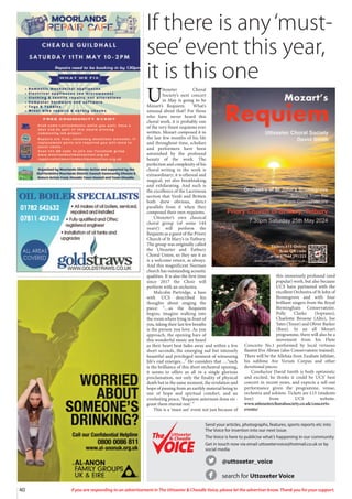 40 If you are responding to an advertisement in The Uttoxeter  Cheadle Voice, please let the advertiser know. Thank you for your support.
If there is any‘must-
see’event this year,
it is this one
@uttoxeter_voice
search for Uttoxeter Voice
Send your articles, photographs, features, sports reports etc into
The Voice for insertion into our next issue.
The Voice is here to publicise what’s happening in our community
Get in touch now via email uttoxetervoice@hotmail.co.uk or by
social media
Uttoxeter
 Cheadle
Uttoxeter
 Cheadle
U
ttoxeter Choral
Society’s next concert
in May is going to be
Mozart’s Requiem. What’s
unusual about that? For those
who have never heard this
choral work, it is probably one
of the very finest requiems ever
written. Mozart composed it in
the last few months of his life
and throughout time, scholars
and performers have been
astonished by the profound
beauty of the work. The
perfection and complexity of his
choral writing in the work is
extraordinary; it is ethereal and
magical, yet also breathtaking
and exhilarating. And such is
the excellence of the Lacrimosa
section that Verdi and Britten
both drew obvious, direct
parallels from it when they
composed their own requiems.
Uttoxeter’s own classical
choral group (of some 144
years!) will perform the
Requiem as a guest of the Priory
Church of St Mary’s in Tutbury.
The group was originally called
the Uttoxeter and Tutbury
Choral Union, so they see it as
is a welcome return, as always.
And this magnificent Norman
church has outstanding acoustic
qualities. It is also the first time
since 2017 the Choir will
perform with an orchestra.
Malcolm Partridge, a bass
with UCS described his
thoughts about singing the
piece: “…as the Requiem
begins, imagine walking into
the room where lying in front of
you, taking their last few breaths
is the person you love. As you
approach, the opening bars of
this wonderful music are heard
as their heart beat fades away and within a few
short seconds, the emerging sad but intensely
beautiful and privileged moment of witnessing
life's end emerges…” He considers that …“such
is the brilliance of this short orchestral opening,
it seems to offers us all in a single glorious
proclamation, not only the finality of physical
death but in the same moment, the revelation and
hope of passing from an earthly material being to
one of hope and spiritual comfort, and an
everlasting peace, ‘Requiem aeternum dona eis -
grant them eternal rest.’ ”
This is a ‘must-see’ event not just because of
this immensely profound (and
popular) work, but also because
UCS have partnered with the
excellent Orchestra of St John of
Bromsgrove and with four
brilliant singers from the Royal
Birmingham Conservatoire.
Polly Clarke (Soprano),
Charlotte Browne (Alto), Joe
Yates (Tenor) and Oliver Barker
(Bass). In an all Mozart
programme, there will also be a
movement from his Flute
Concerto No.1 performed by local virtuoso
flautist Eve Abram (also Conservatoire trained).
There will be the Alleluia from Exultate Jubilate,
his sublime Ave Verum Corpus and other
devotional pieces.
Conductor David Smith is both optimistic
and excited, he thinks it could be UCS’ best
concert in recent years, and expects a sell-out
performance given the programme, venue,
orchestra and soloists. Tickets are £15 (students
free) from UCS website.
www.uttoxeterchoralsociety.co.uk/concerts-
events/
 