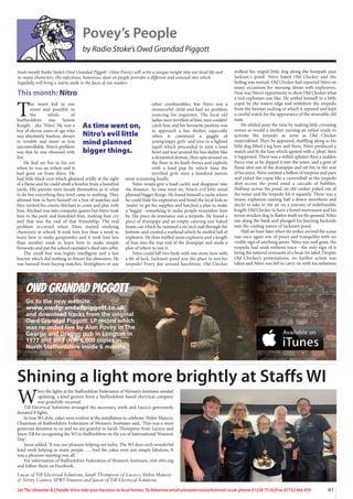 41
Let The Uttoxeter  Cheadle Voice take your business to local homes. To Advertise email uttoxetervoice@hotmail.co.uk, phone 01538 751629 or 07733 466 970
Owd Grandad Piggott
Go to the new website
www.owdgrandadpiggott.co.uk
and download tracks from the original
Owd Grandad Piggott LP record which
was recorded live by Alan Povey in The
George and Dragon pub in Longton in
1977 and sold over 6,000 copies in
North Staffordshire inside 6 months.
Povey’s People
by Radio Stoke’s Owd Grandad Piggott
T
he worst kid in our
street and possibly in
the whole of
Staffordshire was Simon
Knight - aka ‘Nitro’. He was a
boy of eleven years of age who
was absolutely fearless, always
in trouble and more or less
uncontrollable. Nitro’s problem
was that he was obsessed with
fire.
He had set fire to his cot
when he was an infant and it
had gone on from there. He
had little black eyes which gleamed avidly at the sight
of a flame and he could smell a bonfire from a hundred
yards. HIs parents were beside themselves as to what
to do but everything they tried came to nothing. They
allowed him to burn himself on a box of matches and
they invited his cousin Michael to come and play with
him. Michael was into computer games but Nitro took
him to the park and knuckled him, making him cry
and that was the end of that friendship. The real
problem occurred when Nitro started studying
chemistry at school. It took him less than a week to
learn how to make gunpowder and it took him less
than another week to learn how to make simple
fireworks and put the school caretaker’s shed into orbit.
The small boy was highly intelligent and a fast
learner which did nothing to thwart his obsession. He
was banned from buying matches, fireliighters or any
other combustibles, but Nitro was a
resourceful child and had no problem
sourcing his requisites. The local old
ladies were terrified of him, men couldn’t
catch him and his favourite pastime was
to approach a bus shelter, especially
when it contained a gaggle of
young’soppy girls’ and toss in a lighted
squib which proceeded to emit a loud
howl and tear around the bus shelter like
a demented demon, then spin around on
the floor in its death throes and explode
with a loud pop by which time the
terrified girls were a hundred metres
away screaming loudly.
Nitro would give a loud cackle and disappear into
the distance. As time went on, Nitro’s evil little mind
planned bigger things. He found himself a cache where
he could hide his explosives and hired the local kids as
‘mules’ to get his supplies and hatched a plan to make
a ‘biggie’ -something to make people remember him
by. His piece de resistance was a torpedo. He found a
piece of drainpipe and an empty catering size baked
beans can which he rammed a six inch nail through the
bottom. and created a warhead which he stuffed full of
explosive. He then stuffed more explosive and a length
of fuse into the rear end of the drainpipe and made a
plan of where to test it.
Nitro could kill two birds with one stone here with
a bit of luck. Jackson’s pond was the place to test his
torpedo! Every day around lunchtime, Old Clocker
walked his stupid little dog along the footpath past
Jackson’s pond. Nitro hated Old Clocker and the
feeling was mutual. Old Clocker had reported Nitro on
many occasions for messing about with explosives.
Now was Nitro’s opportunity to show Old Clocker what
a real explosion was like. He settled himself in a little
copse by the waters edge and withdrew the torpedo
from the hessian sacking in which it reposed and kept
a careful watch for the appearance of the miserable old
man.
He whiled away the time by making little crooning
noises as would a mother nursing an infant ready to
activate the torpedo as soon as Old Clocker
materialised. Then he appeared, shuffling along as his
little dog lifted a leg here and there, Nitro produced a
match and lit the fuse which ignited with a ‘phut’, then
it happened. There was a stifled splutter then a sudden
fierce roar as he slipped it into the water. and a gout of
flame shot out of the drainpipe and set fire to the seat
of his jeans. Nitro emitted a bellow of surprise and pain
and exited the copse like a cannonball as the torpedo
shot accoss the pond amid a cascade of bubbles.
Halfway across the pond, an old cooker poked out of
the water and the torpedo hit it squarely. There was a
titanic explosion causing half a dozen moorhens and
ducks to take to the air on a journey of indefineable
length, Old Clocker to have a bowel movement and his
terror stricken dog to flatten itself on the ground. Nitro
ran along the bank and plunged his burning backside
into the cooling waters of Jackson’s pond.
Half an hour later when the police arrived the scene
was once again one of peace and tranquility with no
visible sign of anything amiss. Nitro was well gone, the
torpedo had sunk without trace - the only sign of it
being the tattered remnants of a bean tin label. Despite
Old Clocker’s protestations, no further action was
taken and Nitro was left to carry on with his nefarious
Each month Radio Stoke’s Owd Grandad Piggott (Alan Povey) will write a unique insight into our local life and
its many characters. His infectious, humorous slant on people provides a different and unusual mix which
hopefully will bring a warm smile to the faces of our readers.
This month: Nitro
As time went on,
Nitro’s evil little
mind planned
bigger things.
W
hen the lights at the Staffordshire Federation of Women’s Institutes needed
updating, a kind gesture from a Staffordshire-based electrical company
was gratefully received.
Till Electrical Solutions arranged the necessary work and Luceco generously
donated 8 lights.
In true WI style, cakes were evident at the installation to celebrate. Helen Mancey,
Chairman of Staffordshire Federation of Women’s Institutes said, ‘This was a most
generous donation to us and we are grateful to Sarah Thompson from Luceco and
Jason Till for recognising the WI in Staffordshire on the eve of International Women’s
Day’.
Jason added, ‘It was our pleasure helping out today. The WI does such wonderful
kind work helping so many people …. And the cakes were just simply fabulous. It
was a pleasure meeting you all’.
For information of Staffordshire Federation of Women’s Institutes, visit sfwi.org
and follow them on Facebook.
Lucas of Till Electrical Solutions, Sarah Thompson of Luceco, Helen Mancey
 Verity Connor, SFWI Trustees and Jason of Till Electrical Solutions
Shining a light more brightly at Staffs WI
 