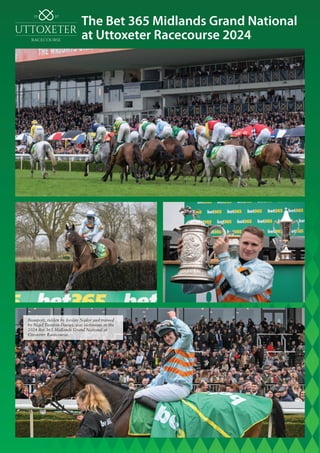 The Bet 365 Midlands Grand National
at Uttoxeter Racecourse 2024
Beauport, ridden by Jordan Nailor and trained
by Nigel Twiston-Davies, was victorious in the
2024 Bet 365 Midlands Grand National at
Uttoxeter Racecourse.
 