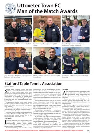 45
Let The Uttoxeter  Cheadle Voice take your business to local homes. To Advertise email uttoxetervoice@hotmail.co.uk, phone 01538 751629 or 07733 466 970
Alex Morris vs Shifnal Town sponsored by TFD Haydn Brown vs Wolves presented by Phil
Adams.
Aaron Ratcliffe vs Stone Old Alleynians
sponsored by Gordon Richardson
Jason Beardsley vs Whitchurch Allport sponsored
by Thorley Bros Agricultural
Charlie Goldstraw vs Romulus sponsored by WL
Groundworks
Tom Thorley vs Atherstone sponsored by ADA
Leadership
Uttoxeter Town FC
Man of the Match Awards
S
econd placed Uttoxeter Warriors title hopes
suffered a severe setback when they went down
6-4 to Weston Apollo despite a Joe Allen
maximum. The Burton Manor Defenders squad of Ian
Moore, Darren Ball, Varya Meredith and Cyril
Merriman took full advantage of the Warriors defeat
and that leaders Burton Manor Vikings had no fixture
to move from third place into a one point lead at the
top of the table.
To achieve this they beat Burton Manor Bandits
and Weston Voyagers 9-1 and 10-0 respectively. The
Bandits only success came from Will Ferry against
Varya Meredith.
Following the win against the Warriors Weston
Apollo went on to get the better of Weston Pioneers 8-
2 and move into fourth spot.
Over both games Graham Fairhall collected three
out of three, Bob Elliott and Robert Pugh four out of
six and Jim Kelly two out of three. Best for the
opposition was Lisa Brown with a pair.
31st March
I
n the top of the table clash in the Stafford Table
Tennis league Burton Manor Vikings
comprehensively defeated Burton Manor
Defenders 9-1 with Ian Moore avoiding the whitewash
for the Defenders with a single win.
Burton Manor Vikings went on to beat County
Officers Saints 10-0 and move back into top spot.
Overall both Colin Burgess and Gareth Dunn were
unbeaten while Alison Philips picked up five out of six.
Uttoxeter Warriors remain in the chase in third
after a 7-3 success against County Officers A. Paul
Lord, Brendan Sullivan and Peter Drew all scored a pair
each.
County Officers recovered from the loss to beat
Weston Pioneers 6-4. Chris Marshall and Grant
Duberry won the vital doubles 11-7, 11-7, 11-5 against
Lisa Brown and Clive Cropper. Overall in both matches
Chris Marshall was unbeaten while Lisa Brown was
best for the Pioneers with two wins.
County Officers Saints also lost 9-1 to the fourth
placed Weston Apollo team of Graham Fairhall Robert
Pugh and Jim Kelly. Nigel Cotton gained the Saints sole
success against Robert Pugh.
In the bottom of the table match Weston Voyagers
virtually made sure of avoiding bottom place with an
8-2 win against Uttoxeter Potters. George Wilkie and
Graham Brackstone both collected maximums.
The Voyagers did not fare so well against the
Burton Manor Bandits losing 9-1. Will Ferry and
Dennis Davies both posted trebles and Hazel Waters a
double losing only to George Wilkie.
7th April
A
s the Stafford Table Tennis league season draws
to an end three teams are still in with a chance
of the League title. Burton Manor Vikings lead
the way with a three point lead over Burton Manor
Defenders.
On the same points as the Defenders are the
Uttoxeter Warriors squad of Peter Drew, Dave Clark
and Dave Allen who defeated Uttoxeter Potters 10-0 in
their latest fixture.
The Handicap league is in a similar position with
three teams in contention. Leaders County Officers A,
Uttoxeter Potters and Weston Pioneers.
Uttoxeter Potters dealt a blow to the Officers
chances when they got the better of them with a 8-1
win. Pam Jones and Phillip Carminati both scored
maximums and Gerald Crookes assisted with a pair.
County Officers A recovered to complete their
fixtures and stay on top with a 7-2 success against
Uttoxeter Warriors. Chris Marshall collected a treble and
Fernando Elgarrista and Grant Duberry doubles. The
Officers must now and wait and see where they finish.
Weston Pioneers are also in the chase although
their hopes were dented when they lost 6-3 to Weston
Apollo. Graham Fairhall and Bob Elliott were both
unbeaten for the Apollo.
Stafford Table Tennis Association
By Dave Hollins
 