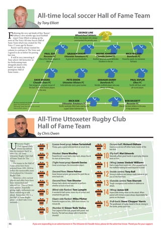 46 If you are responding to an advertisement in The Uttoxeter  Cheadle Voice, please let the advertiser know. Thank you for your support.
F
ollowing the very sad death of Roy ‘Razzer’
Astbury a few months ago, local football
expert Tony Elliott is taking up the
reins of The Voice All-time Soccer Hall of
Fame Team which was created for The
Voice 17 years ago by Razzer…
Razzer said he always wanted his
column to continue in The Voice and
I agreed to do so before his passing
last year.
It will be very interesting if
Tony selects ‘old favourites’ in
his forthcoming team
alongside players who
hadn’t yet made the
prestigious Hall of
Fame teams…
PAUL EDE
Rocester FC
One of the fittest players in
the area.
GRAHAM DIXON
Uttoxeter Amateurs FC
A great all-round footballer.
WAYNE JOHNSON
Cheadle United FC
Another good all-round defender.
Excellent in the air.
MICK WALKER
Bamfords FC
Powerful, quick, no-nonsense
full back.
DAVE BEVANS
Cheadle Town FC
Fast winger and a great crosser of
the ball. One of the fastest players
in the area.
PETE DIXON
Uttoxeter Allstars FC
Solid defender and a great tackler.
GRAHAM DARBY
Bamfords FC
Nimble midfield player who was
always on the go.
PAUL ESPLIN
Elkes FC
Terrific left foot, solid
all-round player.
MICK EDE
Uttoxeter Amateurs FC
Terrific workrate, Mick had a real eye for
a goal. Great clubman too.
BOB BASSETT
Rocester FC
One of the best strikers in the area.
A top goalscorer.
GEORGE LINE
Wheatsheaf Athletic
A first class keeper who always
commanded the penalty area.
We have inserted one football club each
player has performed for.
Obviously, many have played for several
clubs in their careers.
All-time local soccer Hall of Fame Team
by Tony Elliott
U
ttoxeter Rugby
Club legend Chris
Owen has delved
into his memory bank to
select his All-Time
Uttoxeter Rugby Club Hall
of Fame Team for The
Voice.
The teams in the Hall of
Fame series have been
selected from 1991-2010 to
reflect the memorable years
Chris played for Uttoxeter
Rugby Club.
However, a few current
players and older boys have
been researched and
selected too. This is Chris’s
own opinion, hopefully
giving rugby enthusiasts out
there something to talk
about. Remember, this is a
fun Hall of Fame Rugby
piece - so don’t take it too
seriously…
All-Time Uttoxeter Rugby Club
Hall of Fame Team
by Chris Owen
(Loose-head prop) Adam Tortoishell
Always gave a good solid platform at scrum time.
(Hooker) Steve Woolley
Powerful and never took a step back, always found
his man at lineout time.
(Tight-head prop) Gareth Davies
Great scrummager, the immovable object.
(Second Row) Steve Palmer
Great lineout jumper, got around the park like an
extra back row.
(Second Row) Tom Shooter
Always had a desire and appetite to perform
whether at lock or back row.
(Blind-side flanker) Tom Lampitt
A wonderful ball carrier, never shy of contact and
smashed the gain line.
(Open-side flanker) Miles Pilcher
Powerful engine on him, 100% from minute 1 to
minute 80.
(Number 8) Simon‘Bails’Bailey
True Legend of the club, played with power and
ferocity.The ball was always safe in hands like
shovels!!
(Scrum-half) Richard Oldham
Impressive service off either hand, master of the
box kick.
(Fly-half) Mat Edwards
Naturally gifted, great hands in quick play. Massive
boot on him.
(Wing) James‘Jimbob’Williams
Had a magnificent work rate, often popped up in
the midfield looking for work beyond his brief.
(Inside centre) Tony Ball
Strong in defence and always made metres to get
you on the front foot.
(Outside centre) Tom Sherratt
Tough courageous and resilient in defence or
attack.
(Wing) James Gill
Impeccable timing when on the attack.When
paired with immense pace always dependable for
points on the board.
(Full-back) Steve‘Chopper’Harris
The goalkeeper of rugby. Good in the air, strong in
the tackle, pretty quick too.
1
2
3
4
5
6
7
8
9
10
11
12
13
14
15
 
