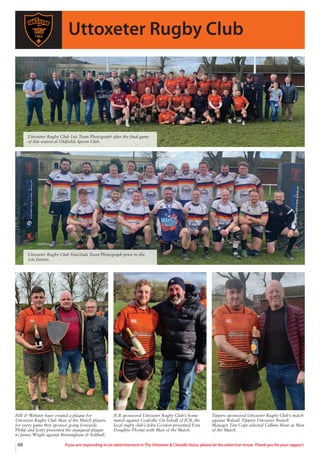 48 If you are responding to an advertisement in The Uttoxeter  Cheadle Voice, please let the advertiser know. Thank you for your support.
Uttoxeter Rugby Club
Hill  Webster have created a plaque for
Uttoxeter Rugby Club Man of the Match players
for every game they sponsor going forwards.
Philip and Jonty presented the inaugural plaque
to James Wright against Birmingham  Solihull.
JCB sponsored Uttoxeter Rugby Club’s home
match against Coalville. On behalf of JCB, the
local rugby club’s John Gordon presented Ezra
Doughty-Thorpe with Man of the Match.
Tippers sponsored Uttoxeter Rugby Club’s match
against Walsall. Tippers Uttoxeter Branch
Manager Tim Cope selected Callum Shaw as Man
of the Match.
Uttoxeter Rugby Club 1sts Team Photograph after the final game
of this season at Oldfields Sports Club.
Uttoxeter Rugby Club Vets/2nds Team Photograph prior to the
1sts fixture.
 