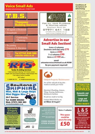 51
Let The Uttoxeter  Cheadle Voice take your business to local homes. To Advertise email uttoxetervoice@hotmail.co.uk, phone 01538 751629 or 07733 466 970
Conditions of
Acceptance of
Advertising:
a. All adverts must comply with
the British Code of
Advertising Practice, The
Advertising Standards
Authority and current
legislation.
b. No guarantee can be given
that an advert will appear on
a specified date or in a
specified position, although
every effort will be made to
meet requests.
c. Whilst every care will be
taken, the publishers will not
be held liable for any loss
occasioned by failure of an
advert to appear, or any
misprint, error or omission.
Nor due to non publication
or delivery.
d. We cannot accept
responsibility for more than
one incorrect insertion.
Advertisers should contact
us immediately the first error
occurs.
e. Credit will only be issued for
that part of the advert that is
incorrect, unless it can be
agreed that all response was
affected.
f. The publishers reserve the
right to refuse, delete,
amend or cancel any advert
without explanation.
g. Whosoever places the advert
will be deemed to be
authorised to do so on
behalf of an advertiser and
that the advertiser has
obtained permission to
utilise any of the component
parts of that advert. The
publishers will not be liable
if this is not the case.
h. The Advertiser agrees to
reimburse the Publisher for
any costs, damages or other
charges resulting from any
legal action taken against
them as a result of
publishing the
advertisement as presented
to the Publisher.
Voice Small Ads
uttoxetervoice@hotmail.co.uk • 01538 751629
Mini, Midi  Large Skips
Mini Digger Hire
24-7 Service
Tel: 01889 566262
Mob: 07971 566 383
www.boultonsskiphire.co.uk
A Local
Family-Run
Business
For all your Plumbing
 Heating needs
Contact Pete on
07971 641 168
info@pjhplumbers.co.uk
www.pjhplumbers.co.uk
Oddjob Property Maintenance
For all the odd jobs  big jobs -
inside  outside your home
Electrical, Plumbing, Joinery,
Tiling, Fencing, Bathrooms,
Kitchens  Gardens
No job too small or too big
Contact Mitch Shirley on:
07860 670407
Tel 07743 649 586
www.tbs-stoke.co.uk
T.B.S.
• All aspects of Brickwork
• Groundwork
• Re-pointing
• Extensions  Alterations
• Landscaping
• Plastering
• City 
Guilds
Qualified
Thompson
Building Services
5cm x 1 column
This space
could be
yours for only
£50
L  S
Decorating
Services
Commercial/Domestic
Internal/External
Restoration
Wallpapering
Sash Windows
Fully insured • Est 1991
Tel: 07582 809 759
MJH Garden
 Property
Maintenance
Lawn  Garden Maintenance,
Hedge  Tree Trimming,
Scarifying  Aeration,
Fencing  Decking,
Guttering  Roof Work,
Jet Washing, Painting.
Uttoxeter based • Fully insured
Call Mathew 07971 102321
Advertise in our
Small Ads Section!
5cms x 2 columns
(business card size) only £70
6cms x 2 £80
7 x 2 columns £90
8cms x 2 £100 etc...
email
uttoxetervoice@hotmail.co.uk NOW!
No pre-payment required!
UTTOXETER
GRASS CUTTING
SERVICES
Domestic and
Commercial
Large and
small lawns
07943 003874
 