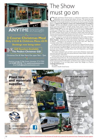 10 If you are responding to an advertisement in The Uttoxeter & Cheadle Voice, please let the advertiser know. Thank you for your support.
Materials in bulk bag or loose
Type 1 stone
Recycled concrete
Sharp sand
Fill sand
Ballast
Topsoil
2nd grade soil
Compost
Bark
Woodchip
Decorative aggregates
Cotswold gravel
Plum state
Golden gravel
Black ice gravel
Plant hire
Diggers from 1-15 tonne
Dumpers from 0.5-9 tonne
Crushers
Tractor and Trailer Hire
Woodchippers
Pedestrian and ride on
rollers
Plate wackers
Foot wackers
Stihl saws
Breakers
Mixers
Post knocker
T: 01889 622005
W: www.wngp.co.uk
Plant hire
and materials
supplier
WNGP Ltd operate as a fully
equipped plant hire and materials
company.
Supplying machinery and aggregates
to building sites and the general
public at a great and affordable price.
We are uttoxeter based and supply to
Staffordshire/Derbyshire areas.
Whatever it is you require, we will be
happy to help.
Please contact us on the details below.
Anytime Lounge, 9 High Street, Uttoxeter ST14 7HN
Call 01889 592720 •Visit anytimeuttoxeter.com
Email hello@anytimeuttoxeter.com
ANYTIME lounge
2 Course Christmas Meal
Only £18.50 & Childrens Menu £8.95
Bookings now being taken
Gift Vouchers Available
The Perfect Christmas Gift
Christmas Eve & NewYears Eve open 9am - 7pm
The Show
must go on
C
headle and District Choral Society is a well-known organization in North
Staffordshire and its roots go back almost 120 years. The society has been
performing concerts and operettas nearly every year since 1905 with a break
in the 1930’s. It was actually formed on 11th. January, by a local preacher, Mr Elijah
Hurst, to “Improve the singing in various non-conformist places of worship in
Cheadle” The first performance included excerpts from Handel’s Messiah. The
society went from strength to strength, giving various charity concerts. For the
Titanic Disaster Fund in 1912, and , during the First World War, for Belgian refugees
housed in Cheadle, and for the Military Hospital at Sandon. Incidentally, a
granddaughter of Elijah Hurst sings with the choir to this day. After fading away in
the 1930’s, Cheadle Choral society was reformed in 1940 by John Fenna and Lucy
Shenton and performed Handel’s Messiah at the Parish Church. Church and Chapel
concerts have continued to be performed at intervals ever since.
In 1948, as part of a concert, the Society performed the short Gilbert & Sullivan
operetta – Trial By Jury. In 1949 the first full blown Gilbert & Sullivan show –
H.M.S. Pinafore – performed at the Carlos Institute. Stage shows – mostly Gilbert
& Sullivan - continued to be performed by the Society until 1991. Many will
remember Arthur Gilbert as the producer over that period.
In 1990 John Fenna retired and Ken Lovatt took over as Musical Director. Ken is
well remembered for bringing together the choral society and his concert orchestra
for the memorable “Glamorous Nights” concerts over the years 1992 to 2009, raising
money for local charities, including Home Link, First Responders, and Douglas
Macmillan Nurses at Home.
The society continued to give an Easter concert and a Christmas concert each
year from 2010 until 2023 under the musical direction of Barry Berks (2010-2017)
and David Windsor (2018-2023).
In the last few years, the society has lost several male members of the choir and
also the latest Musical Director. The society desperately want the show to go on and
is appealing for male singers and a musical director (male or female!) It is to be hoped
that the musical people of Staffordshire can help the society continue to bring music
to the Moorlands. If you can help, please contact Roy Hedges on e-mail at
roythedges@hotmail.com
Roy Hedges
President, Cheadle Choral Society
 