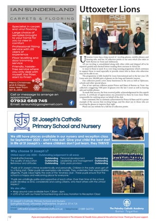 12 If you are responding to an advertisement in The Uttoxeter & Cheadle Voice, please let the advertiser know. Thank you for your support.
Call or message to arrange an
appointment
07932 668 745
Email: iansund@googlemail.com
• Specialist in carpet
and vinyl ﬂooring
• Large choice of
samples brought
to your home for
you to view in
comfort
• Professional ﬁtting
service with 25
years of
experience
• Floor levelling and
door trimming
service
• Friendly, hassle-
free service where
you only deal with
myself, the ﬁtter,
start to ﬁnish
Merry Christmas
and A Happy
New Year from
Ian & Jake
Uttoxeter Lions
U
ttoxeter Lions has a long record of recyling glasses, mobile phones and
hearing aids, and has 34 collection points in our area which also takes in
both Burton on Trent and Ashbourne.
All our recyling is consolidated along with other clubs and shipped off to be
repaired, graded and checked before sending them overseas to Africa for
re-issue to those in need. It is a very long running programme which continues
to support those in need especially to provide vision who to those who otherwise
may not be able to see.
The programme is fully funded by Lions International and in the last year, UK
Lions sent over 300,000 pairs of glasses on the long and fantastic journey.
Our collection points cover many businesses in the area as well as Optitcans,
schools and other special places.
One of our optician colletion points Prince and Bates of Burton on Trent has
collected a staggering 7500 pairs of glasses over the last 3 years as well as hearing
aids and mobile phones.
To mark that success, the firm received public acknowledgement for this superb
activity. A certificate of appreciation was presented to them by Lion Dave Watts
(responsible for outlying areas) on behalf of the club.
Dave comented, this is a fantastic achievement by Prince & Bates and it’s a prime
example of the success that recyling brings, and the sheer joy to those who are
receiving the glasses to improve their sight.
Please see our website for a full list of collection points.
We still have places available in our nursery and reception class
for September 2025 - don’t miss out! Give your child the best start
in life at St Joseph’s - where children don’t just learn, they THRIVE!
Why choose St Joseph’s?
Ofsted report July 2024 - Outstanding judgement in all areas
‘Pupils at St Joseph’s thrive academically and personally. Children in the early years get off
to a flying start. Older pupils are exemplary role models. They undertake their responsibilities
diligently. Pupils value highly the work of the ‘kindness club’. These pupils ensure that the
school is a happy and welcoming place for everyone.’
‘Pupils are unfailingly polite and supportive of each other. Over their time at the school,
pupils develop as kind, considerate and caring citizens, who treat others with the utmost
respect.’
We also offer:
• Wrap around care available from 7.30am - 6pm.
• LOTS of fun with our Forest School learning and easy transition to Reception Class!
St Joseph’s Catholic Primary School and Nursery
Springfield Road, Uttoxeter, Staffordshire, England, ST14 7JX
www.st-josephs-uttoxeter.staffs.sch.uk |
Email: office@st-josephs-uttoxeter.staffs.sch.uk | Telephone: 01889 562702
Overall effectiveness Outstanding
The quality of education Outstanding
Behaviour and attitudes Outstanding
Personal development Outstanding
Leadership and management Outstanding
Early years provision Outstanding
 