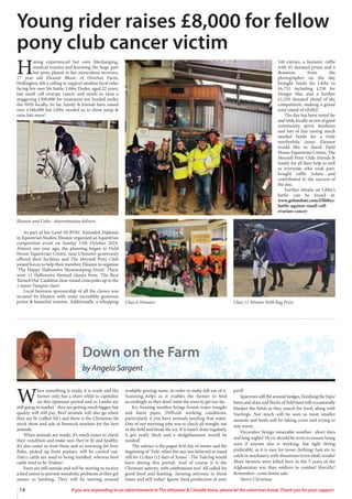 14 If you are responding to an advertisement in The Uttoxeter & Cheadle Voice, please let the advertiser know. Thank you for your support.
H
aving experienced her own lifechanging,
medical trauma and knowing the huge part
her pony played in her miraculous recovery,
17 year old Eleanor Bloor, of Overton Farm,
Hollington, felt a calling to support another local rider
facing her own life battle. Libby Dodes, aged 22 years,
has small cell ovarian cancer and needs to raise a
staggering £300,000 for treatment not funded under
the NHS locally. So far, family & friends have raised
over £100,000 but Libby needed us to show jump &
raise lots more!
As part of her Level III BTEC Extended Diploma
in Equestrian Studies, Eleanor organised an Equestrian
competition event on Sunday 13th October 2024.
Almost one year ago, the planning began as Field
House Equestrian Centre, near Uttoxeter generously
offered their facilities and The Meynell Pony Club
joined forces to help their member, Eleanor to organise
‘The Happy Hallowe’en Showjumping Event’. There
were 11 Hallowe’en themed classes from ‘The Best
Turned Out’ Cauldron clear round cross poles up to the
1 metre Vampire class!
Local business sponsorship of all the classes was
secured by Eleanor with some incredibly generous
prizes & beautiful rosettes. Additionally, a whopping
140 entries, a fantastic raffle
with 45 donated prizes and a
donation from the
photographer on the day
brought funds for Libby to
£6,752 including £250 for
Dougie Mac and a further
£1,250 donated ahead of the
competition, making a grand
total raised of £8,002!
The day has been noted far
and wide locally as one of great
community spirit, kindness
and lots of fun raising much
needed funds for a truly
worthwhile cause. Eleanor
would like to thank Field
House Equestrian Centre, The
Meynell Pony Club, friends &
family for all their help as well
as everyone who took part,
bought raffle tickets and
contributed to the success of
the day.
Further details on Libby’s
battle can be found at:
www.gofundme.com/f/libbys-
battle-against-small-cell-
ovarian-cancer
Young rider raises £8,000 for fellow
pony club cancer victim
Eleanor and Colin - determination delivers
Class 6 Winners Class 11 Winner With Rug Prize
Down on the Farm
by Angela Sargent
W
hen something is ready, it is ready and the
farmer only has a short while to capitalise
on this optimum period and so Lambs are
still going to market - they are getting much bigger, but
quality will still pay. Beef animals will also go when
they are fit (called ‘fat’) and there is the Christmas fat
stock show and sale at livestock markets for the best
animals.
When animals are inside, it’s much easier to check
their condition and make sure they’re fit and healthy.
It’s also easier to treat them and so worming for liver
fluke, picked up from pasture, will be carried out.
Dairy cattle are used to being handled, whereas beef
cattle tend to be ‘friskier’.
Ewes are still outside and will be starting to receive
a feed ration to prevent metabolic problems as they get
nearer to lambing. They will be moving around
available grazing more, in order to make full use of it.
Scanning helps as it enables the farmer to feed
accordingly as they don’t want the ewes to get too fat.
Icy, freezing weather brings frozen water troughs
and burst pipes. Difficult working conditions,
particularly if you have animals needing that water.
One of our morning jobs was to check all troughs out
in the field and break the ice. If it wasn’t done regularly,
it got really thick and a sledgehammer would be
needed!
The solstice is the pagan first day of winter and the
beginning of ‘Yule’, when the sun was believed to stand
still for 12 days (12 days of Xmas) - The Yule log would
burn during this period. And of course it is the
Christian nativity, with celebrations too! All called for
good food and feasting- farming intrinsic to those
times and still today! Ignore food production at your
peril!
Sparrows will flit around hedges, finishing the hips/
haws and sloes and flocks of field fares will occasionally
blanket the fields as they search for food, along with
Starlings. Not much will be seen as most smaller
animals and birds will be taking cover and trying to
stay warm.
December brings miserable weather- short days
and long nights! Hi viz should be worn to ensure being
seen if anyone else is working, but tight fitting
preferably, as it is easy for loose clothing/ hair etc to
catch in machinery with disastrous (even fatal) results!
More farmers were killed here in the 5 years of the
Afghanistan war than soldiers in combat! Horrific!
Remember- come home safe.
Merry Christmas
 