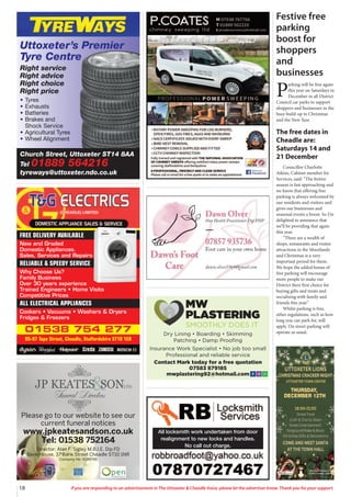 18 If you are responding to an advertisement in The Uttoxeter & Cheadle Voice, please let the advertiser know. Thank you for your support.
Dry Lining • Boarding • Skimming
Patching • Damp Proofing
Insurance Work Specialist • No job too small
Professional and reliable service
Contact Mark today for a free quotation
07583 879185
mwplastering92@hotmail.com
MW
PLASTERING
SMOOTHLY DOES IT
01538 754 277
95-97 Tape Street, Cheadle, Staffordshire ST10 1ER
FREE DELIVERY AVAILABLE
New and Graded
Domestic Appliances.
Sales, Services and Repairs
RELIABLE & SPEEDY SERVICE
Why Choose Us?
Family Business
Over 30 years experience
Trained Engineers • Home Visits
Competitive Prices
ALL ELECTRICAL APPLIANCES
Cookers • Vacuums • Washers & Dryers
Fridges & Freezers
Please go to our website to see our
current funeral notices
www.jpkeatesandson.co.uk
Tel: 01538 752164
Director: Alan F. Sigley M.B.I.E. Dip FD
Bank House, 37 Bank Street Cheadle ST10 1NR
Company No. 9289748
All locksmith work undertaken from door
realignment to new locks and handles.
No call out charge.
Church Street, Uttoxeter ST14 8AA
Tel 01889 564216
tyreways@uttoxeter.ndo.co.uk
Uttoxeter’s Premier
Tyre Centre
Right service
Right advice
Right choice
Right price
• Tyres
• Exhausts
• Batteries
• Brakes and
Shock Service
• Agricultural Tyres
• Wheel Alignment
Festive free
parking
boost for
shoppers
and
businesses
P
arking will be free again
this year on Saturdays in
December in all District
Council car parks to support
shoppers and businesses in the
busy build-up to Christmas
and the New Year.
The free dates in
Cheadle are:
Saturdays 14 and
21 December
Councillor Charlotte
Atkins, Cabinet member for
Services, said: “The festive
season is fast approaching and
we know that offering free
parking is always welcomed by
our residents and visitors and
gives our businesses and
seasonal events a boost. So I’m
delighted to announce that
we’ll be providing that again
this year.
“There are a wealth of
shops, restaurants and visitor
attractions in the Moorlands
and Christmas is a very
important period for them.
We hope the added bonus of
free parking will encourage
more people to make our
District their first choice for
buying gifts and treats and
socialising with family and
friends this year.”
Whilst parking is free,
other regulations, such as how
long you can park for, will
apply. On street parking will
operate as usual.
 