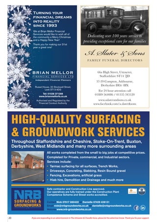 20 If you are responding to an advertisement in The Uttoxeter & Cheadle Voice, please let the advertiser know. Thank you for your support.
HIGH-QUALITY SURFACING
& GROUNDWORK SERVICES
Throughout Staffordshire and Cheshire, Stoke-On-Trent, Buxton,
Derbyshire, West Midlands and many more surrounding areas
All works completed from the small to big jobs at competitive prices.
Completed for Private, commercial, and Industrial sectors.
Services include:
• Tarmac surfacing for all surfaces, Trench Works,
• Driveways, Concreting, Slabbing, Resin Bound gravel
• Fencing, Excavations, artificial grass
• Hiab hire, Demolition and Drainage and much more
Safe contractor and Construction Line approved.
Our operatives are fully trained under the Construction Plant
Competence Scheme and Street works accredited.
Contact Nick 07817 860432 or Danielle 07429 428131
Email nick@nrbgroundworks.co.uk or danielle@nrbgroundworks.co.uk
Website www.nrb-groundworks.co.uk
Turning your
financial dreams
into reality
since 1993
We at Brian Mellor Financial
Services would like to wish all of
the community a Merry Christmas
and a Happy New Year!
Thank you for making our 31st
year a great one!
Russel House, 20 Stockwell Street,
Leek ST13 6DS
Tel: 01538 371288
www.brianmellorfs.co.uk
Authorised and Regulated by the
Financial Conduct Authority
Dedicating over 100 years service to
providing exceptional care for our families
66a High Street, Uttoxeter,
Staffordshire ST14 7JD
37-39 Compton, Ashbourne,
Derbyshire DE6 1BX
For 24 hour attention call
01889 564086 / 01335 345120
www.aslaterandsons.co.uk
www.facebook.com/a.slater&sons
 