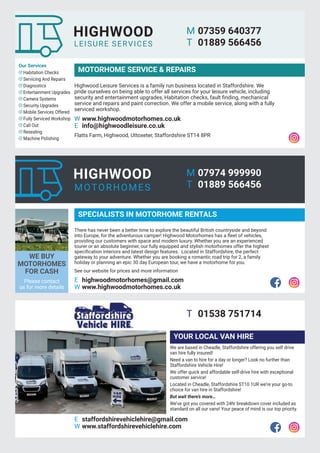 21
Let The Uttoxeter & Cheadle Voice take your business to local homes. To Advertise email uttoxetervoice@hotmail.co.uk, phone 01538 751629 or 07733 466 970
Highwood Leisure Services is a family run business located in Staffordshire. We
pride ourselves on being able to offer all services for your leisure vehicle, including
security and entertainment upgrades, Habitation checks, fault finding, mechanical
service and repairs and paint correction. We offer a mobile service, along with a fully
serviced workshop.
W www.highwoodmotorhomes.co.uk
E info@highwoodleisure.co.uk
Flatts Farm, Highwood, Uttoxeter, Staffordshire ST14 8PR
Our Services
Habitation Checks
Servicing And Repairs
Diagnostics
Entertainment Upgrades
Camera Systems
Security Upgrades
Mobile Services Offered
Fully Serviced Workshop
Call Out
Resealing
Machine Polishing
MOTORHOME SERVICE & REPAIRS
There has never been a better time to explore the beautiful British countryside and beyond
into Europe, for the adventurous camper! Highwood Motorhomes has a fleet of vehicles,
providing our customers with space and modern luxury. Whether you are an experienced
tourer or an absolute beginner, our fully equipped and stylish motorhomes offer the highest
specification interiors and latest design features. Located in Staffordshire, the perfect
gateway to your adventure. Whether you are booking a romantic road trip for 2, a family
holiday or planning an epic 30 day European tour, we have a motorhome for you.
See our website for prices and more information
E highwoodmotorhomes@gmail.com
W www.highwoodmotorhomes.co.uk
E staffordshirevehiclehire@gmail.com
W www.staffordshirevehiclehire.com
SPECIALISTS IN MOTORHOME RENTALS
YOUR LOCAL VAN HIRE
WE BUY
MOTORHOMES
FOR CASH
Please contact
us for more details
We are based in Cheadle, Staffordshire offering you self drive
van hire fully insured!
Need a van to hire for a day or longer? Look no further than
Staffordshire Vehicle Hire!
We offer quick and affordable self-drive hire with exceptional
customer service!
Located in Cheadle, Staffordshire ST10 1UR we’re your go-to
choice for van hire in Staffordshire!
But wait there’s more…
We’ve got you covered with 24hr breakdown cover included as
standard on all our vans! Your peace of mind is our top priority.
M 07974 999990
T 01889 566456
T 01538 751714
M 07359 640377
T 01889 566456
 