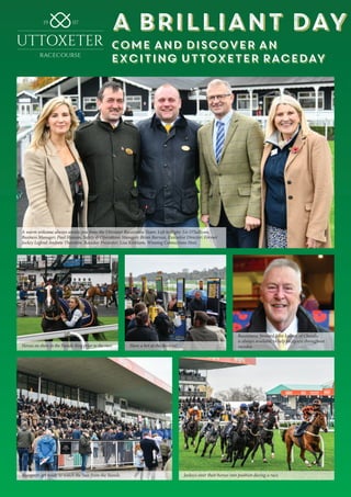 A Brilliant Day
Come and Discover an
Exciting Uttoxeter Raceday
A Brilliant Day
Come and Discover an
Exciting Uttoxeter Raceday
A warm welcome always awaits you from the Uttoxeter Racecourse Team: Left to Right: Liz O’Sullivan,
Business Manager; Paul Hanson, Safety & Operations Manager; Brian Barrass, Executive Director; Former
Jockey Legend Andrew Thornton, Raceday Presenter; Lisa Kirkham, Winning Connections Host.
Horses on show in the Parade Ring prior to the race. Have a bet at the Bookies!
Racecourse Steward John Leaver, of Cheadle,
is always available to help racegoers throughout
raceday.
Racegoers get ready to watch the race from the Stands. Jockeys steer their horses into position during a race.
 