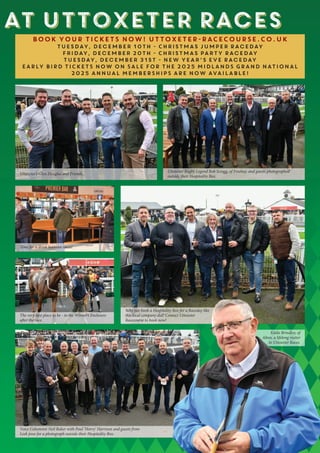 at Uttoxeter Races
at Uttoxeter Races
BOOK YOUR TICKETS NOW! UTTOXETER-RACECOURSE.CO.UK
Tuesday, December 10th - Christmas Jumper Raceday
Friday, December 20th - Christmas Party Raceday
Tuesday, December 31st - New Year’s Eve Raceday
EARLY BIRD TICKETS NOW ON SALE FOR THE 2025 MIDLANDS GRAND NATIONAL
2025 ANNUAL MEMBERSHIPS ARE NOW AVAILABLE!
Uttoxeter’s Glyn Douglas and Friends.
Uttoxeter Rugby Legend Rob Scragg, of Freehay, and guests photographed
outside their Hospitality Box.
Time for a drink between races!
The very best place to be - in the Winner’s Enclosure
after the race.
Why not book a Hospitality Box for a Raceday like
this local company did? Contact Uttoxeter
Racecourse to book now!
Voice Columnist Neil Baker with Paul ‘Harry’ Harrison and guests from
Leek pose for a photograph outside their Hospitality Box.
Eddie Brindley, of
Alton, a lifelong visitor
to Uttoxeter Races.
 
