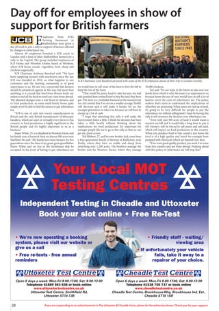 28 If you are responding to an advertisement in The Uttoxeter & Cheadle Voice, please let the advertiser know. Thank you for your support.
Open 6 days a week: Mon-Fri 8.00-17.00, Sat: 8.00-12.00
Telephone 01538 750 737 or book online
www.cheadletestcentre.co.uk
CheadleTest Centre, BrookhouseWay, Brookhouse Ind. Est.,
Cheadle ST10 1SR
Open 6 days a week: Mon-Fri 8.00-17.00, Sat: 8.00-12.00
Telephone 01889 563 838 or book online
www.uttoxetertestcentre.co.uk
UttoxeterTest Centre, Smithfield Rd,
Uttoxeter ST14 7JB
• We’re now operating a booking
system, please visit our website or
give us a call
• Free re-tests - free annual
reminders
• Friendly staff - waiting/
viewing area
• If unfortunately your vehicle
fails, take it away to a
repairer of your choice.
Your Local MOT
Testing Centres
Independent Testing in Cheadle and Uttoxeter
Book your slot online • Free Re-Test
E
mployees from JCB’s
farming businesses in
Staffordshire were given a
day off work to join a rally in support of farmers affected
by changes in inheritance tax.
Almost 40 employees boarded a JCB coach to
London with a host of other Staffordshire farmers for a
rally in the Capital. The group included employees of
JCB Farms and Wootton Estates based at Wootton,
where JCB farms cereals, vegetables, beef, sheep and
chickens organically.
JCB Chairman Anthony Bamford said: “We have
been supplying farmers with machinery since the day
JCB was founded in 1945, so what happens to our
customers and the farming community is of great
importance to us. We are very concerned that farmers
should be prejudiced against in this way, but more than
anything, it is crucial that food from Britain feeds our
nation as not all the food we need can come from abroad.
The planned changes pose a real threat to farmers, and
to food production, as some small family farms quite
simply won’t be able to find the money to pay inheritance
tax.
“JCB is one of only two tractor manufacturers in
Britain and the only British manufacturer of telescopic
handlers, which are used on virtually every farm in this
country, so food production is highly significant to the
British people and it’s highly important to us as a
business.”
James White, 25, is a shepherd at Wootton Farms and
his family runs a livestock farm on almost 500 acres near
Sheffield. He said: “My family have been farmers for five
generations since the time of my great-great grandfather
Harry White and we live in the farmhouse that he
occupied. In the event of having to pay inheritance tax
we would have to sell some of the farm to foot the bill to
keep the rest of the farm.
“That would be pretty hard to take because my dad
and grandad have worked hard to buy the land they have
got. The farm is a profitable business at the moment but
we can’t sustain that if we are on a smaller acreage. Profits
will decrease and it will make it harder for us, the
younger generation, to take it on because we will have to
stump up a lot of cash.
“I hope that attending this rally it will make the
Government listen a little. I think the decision has been
taken a little hastily without thinking about the
implications for food production. It’s important for
younger people like me to go to this rally so that we can
get our point across.
Ted Hibbert, 27, and his twin brother Jack come from
a four-generation family of farmers at Kedleston, near
Derby, where they have an arable and sheep farm
stretching over 1,200 acres. The brothers manage the
broiler unit for Wootton Farms, where they manage
50,000 chickens.
Ted said: “It’s our hope in the future to take over our
family farm which is why this issue is so important to us
because farms the size of ours would have to sell a lot of
land to cover the costs of inheritance tax. The policy
makers don’t seem to understand the implications of
what they are proposing. When assets are tied up in land,
it’s going to be very difficult for people to pay the
inheritance tax without selling land. I hope by having this
rally it will overturn the decision over inheritance tax.
“Even with just 500 acres of land it would mean a
massive tax bill and it would take a long time to pay it
off. Farmers will be forced to sell assets and sell land,
which will impact on food production in this country.
When you produce food in this country you know the
food is of a high quality and hasn’t for example been
pumped with chemicals which are banned over here.
“If we want good quality produce you need it to come
from this country and not from abroad. Pushing ahead
with this policy on inheritance tax will stop that.”
Day off for employees in show of
support for British farmers
JCB Chairman Lord Bamford pictured with some of the JCB employees ahead of their trip to London recently.
 