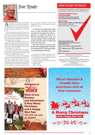3
Let The Uttoxeter & Cheadle Voice take your business to local homes. To Advertise email uttoxetervoice@hotmail.co.uk, phone 01538 751629 or 07733 466 970
Dear Reader,
Publisher and Editor: Nigel Titterton
The Uttoxeter & Cheadle Voice is published by Community Voice
Publications Ltd
Telephone 01538 751629 e-mail uttoxetervoice@hotmail.co.uk
The views expressed in this publication are those of our contributors and are not
necessarily those of the publishers, nor indeed their responsibility.
All Rights Reserved.
Copyright Community Voice Publications Ltd.
Designed and Produced by noel@sergeantdesign.co.uk
BOOK YOUR ADVERT NOW -
Email uttoxetervoice@hotmail.co.uk or
Call 01538 751629
You can also contact us via social media:
@uttoxeter_voice UttoxeterVoice
UttoxeterVoice
HOW TO GET IN TOUCH
The Uttoxeter & Cheadle Voice is wholly independent and
is published at 3 Spode Close, Cheadle, Staffs ST10 1DT
ADVERTISEMENT SALES
AND EDITORIAL
Tel: 01538 751629 or 07733 466 970
Email: uttoxetervoice@hotmail.co.uk
NEXT ISSUE
The next Voice will be out Mid-February 2025
News Deadline: 1st February
Advertising Deadline: 5th February
A
s we prepare for Christmas, the feeling of
festive joy is in the air but as I always say
at this time of the year, please look out
for those folk in our community who continue to
struggle during these dreadful ‘Cost of Living’
times…
There are people who literally have little
money to look after their families and themselves
so we need to be there for them in their hour of
need. I know our local community very well and
I am 100% certain this will be the case and we can
come together with our support.
If all goes right, myself and my family will be
having a very different Christmas this year as I
will be in hospital undergoing another full knee
replacement operation Christmas Week, subject
to me passing my Pre-Op Tests….
It’s a pity I will miss out on the Family
Christmas Day Turkey Dinner but I will embrace
the operation with gusto in the hope that I will
be pain-free and fully mobile in 2025….
I would just like to mention the sad passing
of a former Voice Columnist and a sporting icon
Jeff Wood recently. What a man he was – we
spent many afternoons in glorious sunshine
watching local cricket matches, mostly at Cheadle
CC. Jeff would wax lyrical for hours and he was
terrific company as we enjoyed a cold beer with
the sweet sound of leather on willow in the
background. R.I.P. my old friend, you will be
greatly missed mate…
As I always say at this time of the
year, we must remember the loved
ones who are no longer here with us –
perhaps we could stay silent at 12
Noon on Christmas Day, close our
eyes and whisper ‘Merry Christmas’
to those who have left us in 2024 and
also in previous years…
The hurt will never, ever go away,
but by acknowledging their memories
on Christmas Day, it will make them
a very special part of the day…
To Everyone, Everywhere, I wish you A Very
Merry Christmas and A Very Happy New Year.
I will speak to you again in the first Voice of
2025 which will be out in February.
I hope you enjoy reading this issue of The
Voice colour magazine.
Nigel Titterton
Editor & Publisher
All our Uttoxeter &
Cheadle Voice
advertisers wish all
their Customers
Uttoxeter
& Cheadle
Uttoxeter
& Cheadle
Everyone at
Wish all our
Readers
and Advertisers
A Very Merry
Christmas
and A Happy
New Year
We will see you
in 2025!!!!
 