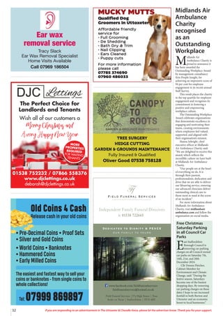 32 If you are responding to an advertisement in The Uttoxeter & Cheadle Voice, please let the advertiser know. Thank you for your support.
Old Coins 4 Cash
Release cash in your old coins
• Pre-Decimal Coins • Proof Sets
• Silver and Gold Coins
• World Coins • Banknotes
• Hammered Coins
• Early Milled Coins
The easiest and fastest way to sell your
coins or banknotes - from single coins to
whole collections!
Tel: 07999 869897
Field Funeral Services
Ff
s
Dedicated to Dignity & PEACE
our family to yours
t: 01538 722665
Independent Family Funeral Directors
Field Funeral Services |37a High Street | Tean
Stoke on Trent | Staffordshire | ST10 4DY
www.facebook.com/fieldfuneralservices
fieldfuneralservice@hotmail.co.uk
MUCKY MUTTS
Qualified Dog
Groomers in Uttoxeter
Affordable friendly
service for
• Full Grooming
• De Shedding
• Bath Dry & Trim
• Nail Clipping
• Ears Cleaned
• Puppy cuts
For more information
please call
07785 374690
07960 486033
Ear wax
removal service
Tracy Slack
Ear Wax Removal Specialist
Home Visits Available
Call 07969 186504
TREE SURGERY
HEDGE CUTTING
GARDEN & GROUNDS MAINTENANCE
Fully Insured & Qualiﬁed
Oliver Good 07538 758128
01538 752232 / 07866 558376
www.djclettings.co.uk
deborah@djclettings.co.uk
The Perfect Choice for
Landlords and Tenants
Wish all of our customers a
Merry Christmas and
A very Happy New Year
MORE
PROPERTIES
REQUIRED
FOR WAITING
TENANTS
Midlands Air
Ambulance
Charity
recognised
as an
Outstanding
Workplace
M
idlands Air
Ambulance Charity is
proud to announce it
has been awarded the
Outstanding Workplace Award
by management consultancy
firm People Insight, for
achieving an impressive score of
94 per cent for employee
engagement in its recent annual
Staff Survey.
This result places the charity
in the top quartile for employee
engagement and recognises its
commitment to fostering a
positive and empowering
workplace culture.
The Outstanding Workplace
Award celebrates organisations
that demonstrate excellence in
engaging and motivating their
teams, creating environments
where employees feel valued,
supported, and aligned with
their organisation’s mission.
Hanna Sebright, chief
executive officer at Midlands
Air Ambulance Charity said:
“We are delighted to receive this
award, which reflects the
incredible culture we have built
at Midlands Air Ambulance
Charity.
“Our people are at the heart
of everything we do. It is
through their passion,
professionalism, dedication and
drive that we are able to deliver
our lifesaving service, ensuring
our advanced clinicians deliver
outstanding clinical care to
those most in need at the scene
of an incident.”
For more information about
Midlands Air Ambulance
Charity, visit midlandsair
ambulance.com and follow the
organisation on social media.
Free Christmas
Saturday Parking
in all Council Car
Parks
E
ast Staffordshire
Borough Council is
removing car parking
charges on all Council owned
car parks on Saturday 7th,
14th, 21st, and 28th
December 2024.
Cllr Dennis Fletcher,
Cabinet Member for
Environment and Climate
Change, said: “During the
festive season, Saturdays
become one of the busiest
shopping days. By removing
car parking charges on these
dates I hope to see increased
footfall in both Burton and
Uttoxeter and an economic
boost to local businesses.”
 