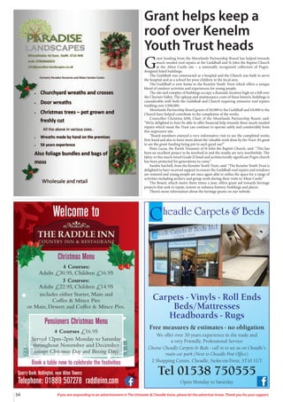 Quarry Bank, Hollington, near Alton Towers
Telephone: 01889 507278 raddleinn.com
Welcome to
Christmas Menu
4 Courses:
Adults £30.95, Children £16.95
3 Courses:
Adults £22.95, Children £14.95
includes either Starter, Main and
Coffee & Mince Pies
or Main, Dessert and Coffee & Mince Pies.
Pensioners Christmas Menu
4 Courses £16.95
Served 12pm-2pm Monday to Saturday
throughout November and December
(except Christmas Day and Boxing Day)
Book a table now to celebrate the festivities
34 If you are responding to an advertisement in The Uttoxeter & Cheadle Voice, please let the advertiser know. Thank you for your support.
Cheadle Carpets & Beds
Carpets - Vinyls - Roll Ends
Beds/Mattresses
Headboards - Rugs
Free measures & estimates - no obligation
We offer over 30 years experience in the trade and
a very Friendly, Professional Service
Choose Cheadle Carpets & Beds - call in to see us on Cheadle’s
main car park (Next to Cheadle Post Office)
2 Shopping Centre, Cheadle, Stoke-on-Trent, ST10 1UT
Tel 01538 750555
Open Monday to Saturday
Grant helps keep a
roof over Kenelm
Youth Trust heads
G
rant funding from the Moorlands Partnership Board has helped towards
much-needed roof repairs at the Guildhall and St John the Baptist Church
at the Alton Castle site – a nationally recognised collection of Pugin-
designed listed buildings.
The Guildhall was constructed as a hospital and the Church was built to serve
the hospital and as a school for poor children in the local area.
The Guildhall is now home to the Kenelm Youth Trust which offers a unique
blend of outdoor activities and experiences for young people.
The site and complex of buildings occupy a dramatic location high on a hill over
the Churnet Valley. The upkeep and maintenance costs of these historic buildings is
considerable with both the Guildhall and Church requiring extensive roof repairs
totalling over £200,000.
Moorlands Partnership Board grants of £8,000 to the Guildhall and £8,000 to the
Church have helped contribute to the completion of the works.
Councillor Christina Jebb, Chair of the Moorlands Partnership Board, said:
“We’re delighted to have be able to offer financial help towards these much-needed
repairs which mean the Trust can continue to operate safely and comfortably from
this impressive site.
“Board members enjoyed a very informative visit to see the completed works
first-hand and also to learn more about the valuable work done by the Trust. It’s great
to see the grant funding being put to such good use!”
Peter Lucas, the Parish Treasurer of St John the Baptist Church, said: “This has
been an excellent project to be involved in and the results are very worthwhile. The
fabric to this much-loved Grade II listed and architecturally significant Pugin church
has been protected for generations to come.”
Sandra Satchell, from the Kenelm Youth Trust, said: “The Kenelm Youth Trust is
delighted to have received support to ensure the Guildhall roof repairs and windows
are restored and young people are once again able to utilise the space for a range of
activities including archery and group work during their visits to Alton Castle.”
The Board, which meets three times a year, offers grant aid towards heritage
projects that seek to repair, restore or enhance historic buildings and places.
There’s more information about the heritage grants on our website.
 