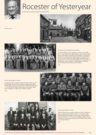 35
Let The Uttoxeter & Cheadle Voice take your business to local homes. To Advertise email uttoxetervoice@hotmail.co.uk, phone 01538 751629 or 07733 466 970
The Rocester Silver Jubilee Prize Jazz Band
The Silver Jubilee Prize Jazz Band pose at Rocester Corn Mill -
front L. to R. Nellie Slaney, Phyllis Botham, Annie Howard, Nellie
Egerton, Nellie Shaw, Amy Bullock, Elsie Botham, Annie Slaney,
Emmie Lewis, Patricia Shaw, Pheobe Simpson, Elizabeth Slaney,
Rose Shaw, Jack Whitehouse, Edith Shipley, Fred Slaney, Kate
Slaney. Rear L. to R. Eric Hassall, David Forrester, David Parsons,
Colin Slaney, Norman Simpson, Alfred Bettany, Jack Shipley,
Albert Bradley, Bertram Slaney, John Chisholm.
1935
Rocester Royal Observer Corps
In uniform at the new Observer Post at Stubwood. Front L. to R.
Sidney Cliffe, George Cotterill, Captain George Gather (Officer
Commanding,) Frank Fearn, John Seaton, William Woodier. Rear
L. to R. Ernest Ault, Samuel Morley, Alec Evans, Robert Wood,
Ernest Whitehouse, William Cope, William Campion.
1942
Rocester Royal Observer Corps
The first volunteers pose outside the Observer Post on Ashbourne
Road, awaiting issue of uniforms. Front L. to R. Herbert Cope,
William Pegg, Leonard Walters, John Seaton, Samuel Lamburn,
Frank Fearn. Rear L. to R. Ernest Ault, William Campion, Ernest
Whitehouse, Vincent Pegg, George Cotterill, William Smith, George
Large, Samuel Morley.
1939
Rocester of Yesteryear
By Roy Burnett with photo support from Bill Woodier
Rocester Cross
 