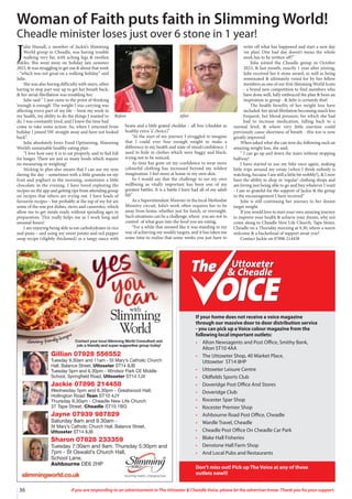 36 If you are responding to an advertisement in The Uttoxeter & Cheadle Voice, please let the advertiser know. Thank you for your support.
Gillian 07928 556552
Tuesday 9.30am and 11am - St Mary’s Catholic Church
Hall, Balance Street, Uttoxeter ST14 8JB
Tuesday 5pm and 6.30pm - Windsor Park CE Middle
School, Springfield Road, Uttoxeter ST14 7JX
Jackie 07896 214458
Wednesday 5pm and 6.30pm - Greatwood Hall,
Hollington Road Tean ST10 4JY
Thursday 9.30am - Cheadle New Life Church
37 Tape Street, Cheadle ST10 1BG
Jayne 07939 987829
Saturday 8am and 9.30am -
St Mary’s Catholic Church Hall, Balance Street,
Uttoxeter ST14 8JB
Sharon 07828 233359
Tuesday 7:30am and 9am. Thursday 5:30pm and
7pm - St Oswald’s Church Hall,
School Lane,
Ashbourne DE6 2HP
Uttoxeter
& Cheadle
Uttoxeter
& Cheadle
If your home does not receive a voice magazine
through our massive door to door distribution service
- you can pick up a Voice colour magazine from the
following local important outlets:
• Alton Newsagents and Post Office, Smithy Bank,
Alton ST10 4AA
• The Uttoxeter Shop, 40 Market Place,
Uttoxeter ST14 8HP
• Uttoxeter Leisure Centre
• Oldfields Sports Club
• Doveridge Post Office And Stores
• Doveridge Club
• Rocester Spar Shop
• Rocester Premier Shop
• Ashbourne Road Post Office, Cheadle
• Wardle Travel, Cheadle
• Cheadle Post Office On Cheadle Car Park
• Blake Hall Fisheries
• Denstone Hall Farm Shop
• And Local Pubs and Restaurants
Don’t miss out! Pick up The Voice at any of these
outlets now!!!
J
ulie Hassall, a member of Jackie’s Slimming
World group in Cheadle, was having trouble
walking very far, with aching legs & swollen
ankles. She went away on holiday late summer
2023, & was struggling to get out & about that week
- “which was not great on a walking holiday” said
Julie.
She was also having difficulty with stairs, often
having to stop part way up to get her breath back,
& her atrial fibrillation was troubling her.
Julie said “ I just came to the point of thinking
‘enough is enough’. The weight I was carrying was
affecting every part of my life – from my work to
my health, my ability to do the things I wanted to
do. I was constantly tired, and I knew the time had
come to take some action. So, when I returned from
holiday I joined SW straight away and have not looked
back”.
Julie absolutely loves Food Optimising, Slimming
World’s sustainable healthy eating plan -
“I love how easy it is to eat properly, and to feel full
for longer. There are just so many foods which require
no measuring or weighing!
Sticking to plan also means that I can use my syns
during the day – sometimes with a little granola on my
fruit and yoghurt in the morning, sometimes a little
chocolate in the evening. I have loved exploring the
recipes on the app and getting tips from attending group
on recipes that others are trying out. I have loads of
favourite recipes – but probably at the top of my list are
some of the one pot dishes, stews and casseroles, which
allow me to get meals ready without spending ages in
preparation. This really helps me as I work long and
unusual hours!
I am enjoying being able to eat carbohydrates in rice
and pasta – and using my sweet potato and red pepper
soup recipe (slightly thickened) as a tangy sauce with
beans and a little grated cheddar – all free (cheddar as
healthy extra ‘a’ choice)”
“At the start of my journey I struggled to imagine
that I could ever lose enough weight to make a
difference to my health and state of mind/confidence. I
used to hide in clothes which were baggy and black,
trying not to be noticed.
As time has gone on my confidence to wear more
colourful clothing has increased beyond my wildest
imagination. I feel more at home in my own skin.
So I would say that the challenge to see my own
wellbeing as vitally important has been one of my
greatest battles. It is a battle I have had all of my adult
life”
As a Superintendant Minister in the local Methodist
Ministry circuit, Julie’s work often requires her to be
away from home, whether just for lunch, or overnight.
Such situations can be a challenge, where you are not in
control of what goes into the food you are eating.
“For a while that seemed like it was standing in my
way of achieving my weekly targets, and it has taken me
some time to realise that some weeks you just have to
write off what has happened and start a new day
‘on plan’. One bad day doesn’t mean the whole
week has to be written off!”
Julie joined the Cheadle group in October
2023, & last month, exactly 1 year after joining,
Julie received her 6 stone award, as well as being
nominated & ultimately voted for by her fellow
members as one of our first Slimming World Icons
- a brand new competition to find members who
have done well, fully embraced the plan & been an
inspiration in group - & Julie is certainly that!
The health benefits of her weight loss have
included: her atrial fibrilation becoming much less
frequent, her blood pressure, for which she had
had to increase medication, falling back to a
normal level, & where very little exertion could
previously cause shortness of breath - this too is now
greatly improved.
When asked what she can now do, following such an
amazing weight loss, she said,
“ I can go up and down the stairs without stopping
halfway!
I have started to use my bike once again, making
little trips around my estate (when I think nobody is
watching, because I am still a little bit wobbly!), & I now
have the ability to shop in ‘regular’ clothing shops and
am loving just being able to go and buy whatever I want
- I am so grateful for the support of Jackie & the group
in the encouragement I have received”
Julie is still continuing her journey to her dream
target weight.
If you would love to start your own amazing journey
to improve your health & achieve your dream, why not
come along to Cheadle New Life Church, Tape Street,
Cheadle on a Thursday morning at 9,30, where a warm
welcome & a bucketload of support await you?
Contact Jackie on 07896 214458
Woman of Faith puts faith in Slimming World!
Cheadle minister loses just over 6 stone in 1 year!
Before After
 