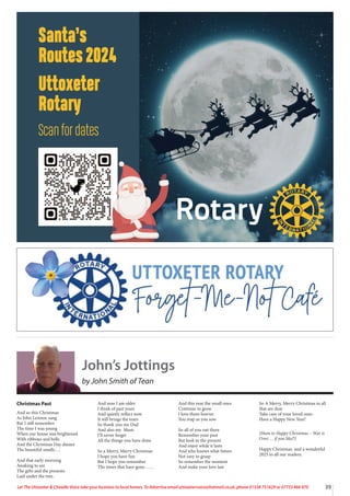 39
Let The Uttoxeter & Cheadle Voice take your business to local homes. To Advertise email uttoxetervoice@hotmail.co.uk, phone 01538 751629 or 07733 466 970
Santa’s
Routes2024
Uttoxeter
Rotary
Scan for dates
John’s Jottings
by John Smith of Tean
Christmas Past
And so this Christmas
As John Lennon sang
But I still remember
The time I was young
When our house was brightened
With ribbons and bells
And the Christmas Day dinner
The beautiful smells….
And that early morning
Awaking to see
The gifts and the presents
Laid under the tree..
And now I am older
I think of past years
And quietly reflect now
It still brings the tears
So thank you my Dad
And also my Mum
I’ll never forget
All the things you have done
So a Merry, Merry Christmas
I hope you have fun
But I hope you remember
The times that have gone……
And this year the small ones
Continue to grow
I love them forever
You reap as you sow
So all of you out there
Remember your past
But look to the present
And enjoy while it lasts
And who knows what future
Not easy to grasp
So remember the moment
And make your love last
So A Merry, Merry Christmas to all
that are dear
Take care of your loved ones
Have a Happy New Year!
(Hum to Happy Christmas – War is
Over…. if you like!!)
Happy Christmas and a wonderful
2025 to all our readers.
 