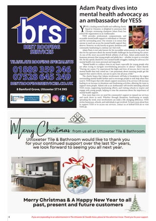 4 If you are responding to an advertisement in The Uttoxeter & Cheadle Voice, please let the advertiser know. Thank you for your support.
TOP 3
ROOFING CONTRACTORS
2024
8 Bamford Grove, Uttoxeter ST14 5NS
Adam Peaty dives into
mental health advocacy as
an ambassador for YESS
Y
ESS, a leading mental health and wellbeing charity
based in Uttoxeter, is delighted to announce that
Olympic swimming champion Adam Peaty has
joined the organisation as an Ambassador.
YESS provides professional, compassionate, and
accessible mental health support to individuals in Uttoxeter
and the surrounding areas. Our mission is to ensure that
anyone in need can access the mental health support they
deserve. However, we rely heavily on grants, donations and
community fundraising to continue our vital work.
Adam Peaty is not only known for his incredible achievements in the pool, but
also for his openness about the mental health challenges he faced during his career.
As one of the most successful British athletes of all time, Adam understands the
immense pressure that young people and adults face – whether in sport or everyday
life. He has openly shared his own mental health struggles, making his advocacy for
mental health even more personal and impactful.
“Mental health is a subject close to my heart, especially for young people who
are often trying to navigate overwhelming pressures in silence” Adam shared.
“During my career, I’ve experienced the highs and lows of success, but it was my
mental health that truly tested me. I am passionate about ensuring people get the
support they need to thrive, not just in sport, but all areas of life.”
The charity hopes that Adams involvement will help to breakdown the stigma
surrounding mental health further and to encourage people to seek help when they
need it. YESS hopes that with Adam’s support awareness of its services will increase
leading to an increase in donations and fundraising activities, allowing the team to
support more people. Adam’s role as an Ambassador will involve attending selected
YESS events, supporting fundraising efforts, and visiting schools to inspire and
engage with young people, helping to raise the awareness about the importance of
mental health support.
Now more than ever, we need the community’s support to expand our services
and reach those in need. Whether through donations, fundraising or simply
spreading the word, your involvement can make a life changing difference. YESS
invites businesses, schools, and individuals to get involved. To learn more about how
to support YESS or to access our services, contact us at hello@YESS.uk or visit
YESS.uk.
 