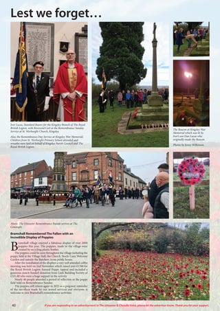 40 If you are responding to an advertisement in The Uttoxeter & Cheadle Voice, please let the advertiser know. Thank you for your support.
Lest we forget…
Above: The Uttoxeter Remembrance Parade arrives at The
Cenotaph.
Bramshall Remembered The Fallen with an
Incredible Display of Poppies
B
ramshall village enjoyed a fabulous display of over 2000
poppies this year. The poppies, made in the village were
created by recycling plastic bottles.
The poppies could be seen throughout the village including the
poppy field at the Village Hall, the Church, Stocks Lane Welcome
Garden and outside the Butchers Arms public house.
After the installation of the displays a very well attended coffee
morning was held on 2nd November which raised over £1700 for
the Royal British Legion Annual Poppy Appeal and included a
generous match funded donation from Leek Building Society of
£321.00 who were a huge support in the activity.
Nearly 40 people attended a period of reflection in the poppy
field held on Remembrance Sunday.
The poppies will return again in 2025 as a poignant reminder
of the sacrifices made by our armed services and everyone is
welcome to join Bramshall’s remembrance activities.
Ivor Lucas, Standard Bearer for the Kingsley Branch of The Royal
British Legion, with Reverend Carl at the Remembrance Sunday
Service at St. Werburgh’s Church, Kingsley.
Also, the Remembrance Day Service at Kingsley War Memorial.
Children from St. Werburgh’s Primary School attended and
wreaths were laid on behalf of Kingsley Parish Council and The
Royal British Legion.
The Beacon at Kingsley War
Memorial which was lit by
Ivor’s son Dan Lucas who
originally made the Beacon.
Photos by Jenny Wilkinson.
 