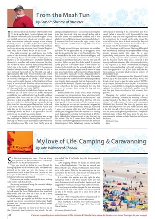 My love of Life, Camping & Caravanning
by John Willmore of Cheadle
S
o, 1981 was coming into view… This was a very
busy year for us! We moved house, so holidays
went on the back burner for now.
There was much to do but we were blessed by
having help from our friends Anne and Tony Plant who
pitched in to help us sort the house to our
requirements, such as new floors and kitchen and also
local plumber Bob Walker who put in central heating,
toilet and bathroom reconfigured.
Our caravan sat in the corner of the drive, looking
very forlorn and abandoned…
But, during our time of laying the concrete, holidays
came into conversation!
Tony’s family fancied having a caravan so we started
to look around for them. We found one that would suit
their needs, and also a tow car to suit, so we all went
into high gear to get our place sorted.
So we would go together on holiday, but we also
agreed to go to our convention at Twickenham Rugby
Ground first – no easy task as we had only six weeks
before we went!
The first camp site we stayed at on the way wa sin
the Cotswolds, near Morton-in-the-March. The site
was called The X In Hands, they did lovely meals I
remember.
After stopping off there for 4 days, we moved on to
Ivor in Buckinghamshire. The day we moved was
Prince Charles and Diana’s wedding day so the roads
were really quiet. This was the camping site for our
convention for the week – this meant travelling down
the A4 every day past Heathrow Airport.
I remember the weather was just right. So after
spending a week at Ivor it was time to move onto our
next destination which was Camber Sands which was
suggested by Anne and Tony as they had been before.
It was very nice and we enjoyed the new adventure
with our friends and on the return journey we stopped
at The X In Hands again for a nice meal and an
overnight stop.
So our 1981 holidays had been enjoyed and we
looked forward to our next caravan adventures…
More next time in the first Voice colour magazine
of 2025. Merry Xmas and A Happy New Year to All
Voice Readers…
Pictured is Camber Sands
42 If you are responding to an advertisement in The Uttoxeter & Cheadle Voice, please let the advertiser know. Thank you for your support.
From the Mash Tun
by Graham Shenton of Uttoxeter
I
n a previous life I was Secretary of Uttoxeter Town
FC. On a regular basis I received phone calls from
what are commonly called ‘Ground Hoppers’. These
are football supporters who do not travel to support
their favourite team rather they attempt to visit as many
football grounds as possible. At that time UTFC were
playing in Step 5 (as they are today) for the first time
and were attracting attention from Ground Hoppers
who added them to their ‘bucket list’ to tick off.
One Friday evening I got a call from a man by the
name of John Stanhope. He planned to visit Uttoxeter
the following day and wanted to know if the game was
likely to be on. Ground Hoppers tended to travel long
distances to matches and wanted to ensure that they
did not have a wasted journey. Particularly relevant in
John’s case as he lived in LOWESTOFT. Now anyone
that has holidayed in east Anglia will know that this is
next to Great Yarmouth on the Norfolk cost and is
approximately 180 miles from Uttoxeter. John would
be travelling by train which involved changing trains
at Norwich, Nottingham and Derby (I don’t think the
trains went straight through to Nottingham in those
days). A journey which Trainline advises me takes over
5 hours! However, the most significant characteristic
of John was that he was totally BLIND.
He asked me how far the Railway Station was from
Oldfields and if there would be public transport
available for him and his Guide Dog. I said I could not
guarantee that there was and so he asked me for
directions so that he could walk what I advised him was
just over a mile. Now I think I am pretty good at giving
directions, but this one proved beyond me. In the end
I said that I would pick him up from the station and
take him up to the ground. His train got in early
meaning I would be back at the ground in time to
perform my pre-match secretarial duties.
I arrived at the station in good time and went across
the footbridge to Platform 2 noting that there were 27
steps up and down, surely a useful piece of information
for a blind person. The train from Derby drew up
alongside the platform and I scanned those leaving the
train for a man with a dog. Sure enough a chap with a
labrador exited the train at the Tutbury end of the
platform, turned left and headed back towards Tutbury.
I intervened and set him on the right course. Who
knows where he would have ended up if I had not been
there.
‘27 steps up and the same back down on the other
side John’. As we approached my car I suggested John
and his dog get in the back of my Vauxhall Astra. ‘No,
we need to be in the front’. Now John was a big guy, and
the dog was a considerable companion. Somehow they
managed to shoehorn themselves into the front and off
we went. When we got there John asked if someone
could give him a descriptive tour of the facilities to
‘picture’ in his mind what the ground looked like. As I
was just about to start on my pre-match routine of meet
and greet, team sheets and payments to officials I asked
my son Carl to take John round. Apparently this is
John’s routine at all of the grounds he visits. Afterwards
we returned to the clubhouse where Beryl supplied tea
and biscuits. John suggested that his dog needed to go
out and do his business. The task once again fell to Carl
who ventured out far more reluctantly this time but
returned 10 minutes later saying the dog had not
performed.
John had indicated that he would need a running
commentary on the game from those who stood with
him. Fortunately Stoke were away on this day and I had
Chris Bloor, John Hunt and John McBride with me
who agreed to share the duties. Unfortunately, every
time the play got serious our commentary stopped as
we watched on with bated breath. John got frustrated
‘I guess I am missing all the best bits!’ Towards the end
of the game I suggested that John needed to be leaving
soon to guarantee catching the train back to Derby.
John McBride had already agreed to take him back to
the station. ‘On no, I cannot leave before the final
whistle. Ground Hoppers Rule you must be there for
the entire game’. As he had already pointed out that his
only chance of meeting all his connections was if he
caught (what is now) the 1658. Presumably he was
prepared to stop in a hotel or guest house if he missed
his connection. As it turned out he duly missed his
train to Derby, but John McBride rescued the day and
drove him to Derby station where he would have had a
15-minute wait for the train to Nottingham.
John Stanhope is still Ground Hopping. I Googled
him the other day and there was a report of him visiting
another ground earlier this year. He is now
approaching 2000 grounds. My understanding is that
he was visually impaired when he started his journeys
and has become totally blind since. I marvel at his
bravery and determination. His experience of visiting
UTFC required a 15-hour commitment. Changing
trains 6 times and dealing only with strangers. I am
more than grateful to Carl, Chris, John and John for
their assistance in creating what for me is a memory of
a remarkable man.
I noted Bake’s comments on the Women’s Cricket
World Cup in the last edition of the Voice. Should the
female cricket team be paid the same as men? Well for
me it’s simple. Let market forces decide. If the women
bring in as much as the men in gate receipts and media
rights etc then they are entitled to be paid the same. If
not then pay them according to the revenues they
generate.
Changing the subject congratulations go to
Uttoxeter Brewing Company for winning a Bronze
medal with each of the 3 beers they entered in the SIBA
(Society of Independent Brewers and Associates)
Midlands Beer Festival. The beers in question were
Bartley Bitter, Question Mark and Paddock Porter. This
is the first time all of their entries have won an award
and it is particularly pleasing as these are 3 completely
different styles of beer. Well done guys. No idea how
you managed it without my help? Bring on the Winners
Enclosure.
Until next time.
Shent
 