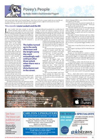 See how
The Voice can
publicise your
business
Give us a call on
01538 751629 or
07733 466 970
or Email:
uttoxetervoice@
hotmail.co.uk
43
Let The Uttoxeter & Cheadle Voice take your business to local homes. To Advertise email uttoxetervoice@hotmail.co.uk, phone 01538 751629 or 07733 466 970
Owd Grandad Piggott
Go to the new website
www.owdgrandadpiggott.co.uk and download tracks
from the original Owd Grandad Piggott LP record which
was recorded live by Alan Povey in The George and
Dragon pub in Longton in 1977 and sold over 6,000 copies
in North Staffordshire inside 6 months.
Povey’s People
by Radio Stoke’s Owd Grandad Piggott
L
izzie Lockett had been invited to join the
women’s Institute. This in itself was a massive
step up the social ladder for Lizzie who’s social
life so far included membership of the local bingo club.
They met every Thursday in Longton town hall but on
the last Thursday of every month they met at one of the
member’s houses and this particular week it was Lizzie’s
turn to entertain the ladies. The WI contained a
smattering of double barrelled
names such as mrs Judith
Parker Jervis and Esmerelda
Roycroft Tams and most of
them lived in opulent houses,
but Lizzie grabbed the bit in
her teeth and put in a
superhuman effort to make the
best of her humble abode. She
cleaned the house thoroughly,
decked it with bunches of
flowers, sprayed it with
expensive stink nice and on the
morning of the visit, she gave
Perce a pound note and told
him to lose himself until late
afternoon which her husband
duly did, throwing on his coat
and gravitating rapidly in the
direction of the bookies. She
then removed all traces of him
emptied his ashtray and moved
his teeth off the end of the
mantleshelf. She then rushed around to Hilda Aspinall’s
shop and collected her order of dainty cakes, came
home and opened all the windows, gave a sniff of
satisfaction and settled down to wait.
The ladies turned up in the early afternoon and the
bright sunny day went exceedingly well - until just after
three oclock when there was a sudden disturbance out
in the street. There was a wild yell of what sounded like
acute pain followed immediately by a terrible bout of
cursing. It wasn’t just ordinary cursing, it was pit
language and atrocious epithets all rolled into one and
it all floated clearly in through the open window. The
ladies ceased their discussions and their eyes shot out
like organ stops, Esmerelda Roycroft Tams passed out
and amazed gasps filled the room. The ladies jumped
up and Lizzie quickly ran round and closed the
window, but the damage was done. Lizzie
Lockett’s face had turned chalk white and
she had to grab the table for support as
the chairperson of the group rushed to
her aid.
‘Oh you poor dear!!’ she gasped in an
attempt to console Lizzie who had
covered her face in shame. ‘Don’t upset
yourself Lizzie… It wasn’t your fault…
..no one could have predicted that
atrocious outburst… .oh dear!!, whatever
could have happened??’
‘It was old Piggott, that’s what
happened’ spat Lizzie ‘He’s an old
reprobate who lives two doors away, but
he’s done it this time… I’m putting the
police onto him… What a day he’s
picked to stand under that gaslamp and
churn out filthy language like that!!’
‘How do you know it was him?’ asked
the lady.
‘Oh it was him alright!’ said Lizzie
‘there’s nobody else round here who
could churn out that vile filth apart from him… but
that’s it now… its the police as soon as you ladies have
gone… I’m so sorry…’
‘Please don’t take it to heart’, said the chairperson
‘You’re still our Lizzie and we still love you’. Half an
hour later, a police car pulled up outside Piggotts, owd
grandad Piggott was arrested and taken down to the
station where he was charged with emitting foul and
abusive language liable to cause a breach of the peace,
and vagrancy in the street.
‘Ar anna done nowt!’ he protested emphatically. ‘Ar
dunner goo rind emittiin’ bad language… theyst got
me mixed up with somebody else. ‘
‘ Who else would be out in the street churning out
filthy language for apparently no reason??’ was the
police response. No answer. There wasn’t one. Owd
grandad Piggptt was guilty until until he could prove
himself innocent.
That night in Tummy Dawkins’s pub was a fellow
who had a large plaster on his neck. It turned out that
the fellow worked for the council and earlier that day
had had an accident at work and he had sustained an
injury which had caused him severe pain. As he related
the occurrence, owd grandad Piggott shuffled over to
him.
‘Listen mate, ar want thee do me a favour, Ar want
thee come
dine Longton cop shop an’ tell ‘em what theyst just
towd him ‘.
‘Why?’ said the fellow aghast.
‘Because arv bin blamed fer summat as theyst
done!’ The fellow took some persuading to accompany
owd grandad Piggott to Longton police station but
when he heard the story, he reluctantly agreed and in
the police station, he made a statement. The statement
read as follows:
‘ I was holding a ladder while Mr Smith who was
up the ladder was sealing a crack in the gaslamp with
hot molten lead and I felt an excruciating pain in the
back of my neck where Mr Smith had spilled some of
the hot lead, I said excuse me Mr Smith, you have
spilled some hot lead down my shirt neck, would you
please try to be more careful’ Owd grandad Piggott
said.
‘Oh ar… that’s what you’d o’ said if somebody
dropped red ‘ot lead dine your shirt neck inner it?’ The
case was immediately dropped and owd grandad
Piggott was given a profound apology and Longton
women’s institute was informed of the mistake.
However, no one could be blamed for the error. If you
heard a bark in our street, you would presume that
there was a dog about. If you heard bad language, you
would presume that owd grandad Piggott was about.
Each month Radio Stoke’s Owd Grandad Piggott (Alan Povey) will write a unique insight into our local life and
its many characters. His infectious, humorous slant on people provides a different and unusual mix which
hopefully will bring a warm smile to the faces of our readers.
This month: Lizzie Lockett and the WI
The ladies turned
up in the early
afternoon and
the bright sunny
day went
exceedingly well -
until just after
three oclock
when there was a
sudden
disturbance out
in the street.
CARLTON UPHOLSTERY
RE-UPHOLSTERY & REPAIRS • EST 1979
Three-Piece Suites • Odd Chairs & Sofas
Headboards • Bedroom Furniture • Re-Springing
Replacement Seat • Foam Cushions/Fibre
Repairs to Upholstery
Antique Restoration also Undertaken
For a FREE Estimate call Carlton Upholstery on
01538 756274 or 07976 794811
Carlton Upholstery, 1 Rawle Close, Rectory Fields,
Cheadle, Staffs ST10 1UX
 