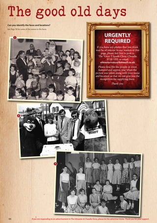URGENTLY
REQUIRED
If you have any photos that you think
may be of interest to our readers of this
page, please feel free to post to
The Voice, 3 Spode Close, Cheadle
ST10 1DT, or email
uttoxetervoice@hotmail.co.uk
Please describe the people or event
featured and approx year when the
picture was taken along with your name
and location so that we can give you the
recognition for supplying them.
Thank you.
44 If you are responding to an advertisement in The Uttoxeter & Cheadle Voice, please let the advertiser know. Thank you for your support.
The good old days
Can you identify the faces and locations?
See Page 50 for some of the names to the faces.
2
3
1
 