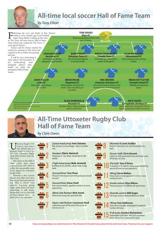 U
ttoxeter Rugby Club
legend Chris Owen
has delved into his
memory bank to select his
All-Time Uttoxeter Rugby
Club Hall of Fame Team for
The Voice.
The teams in the Hall of
Fame series have been
selected from 1991-2010 to
reflect the memorable years
Chris played for Uttoxeter
Rugby Club.
However, a few current
players and older boys have
been researched and selected
too. This is Chris’s own
opinion, hopefully giving
rugby enthusiasts out there
something to talk about.
Remember, this is a fun Hall
of Fame Rugby piece - so
don’t take it too seriously…
All-Time Uttoxeter Rugby Club
Hall of Fame Team
by Chris Owen
(Loose-head prop) Ant Davies
Big, powerful scrummager; likes a trundle
too.
(Hooker) Chris Heinich
Tenacious in the loose, hardened to the
battle.
(Tight-head prop) Rob Armett
Ruthless at scrumtime, never took a step
back.
(Second Row) Tom Plant
Physical in the engine room with great pace around
the park
(Second Row) Dave Chell
Had a great mindset; appetite to perform at every
opportunity.
(Blind-side flanker) Nick Smith
Defensively strong with great ball skills.
(Open-side flanker) Lawrence Paull
Lightening quick off the back of the scrum to
terrorise any 10.
(Number 8) Leon Scallan
Powerful ball carrier at 8, with the prowess of a
back.
(Scrum-half) Chris Bassett
Solid scrumhalf, great defensively and loved a snip
off the back of rucks.
(Fly-half) Tom O’Brien
A maverick at 10. Had the ability to pull something
special off when no one expected it.
(Wing) Steve Walker.
Always had a tactical approach to come in-field
looking for work.
(Inside centre) Glyn Wilson
Physical presence in midfield with great hands.
(Outside centre) Will Gagie
Tall rangy runner; ruthlessly efficient in attack.
(Wing) Tom Gallimore
Super quick and agile; outstepped his opposite
number with ease.
(Full-back) Gordon Richardson
Dependable at the back, with great positional
sense. Always first in line to kick at goal.
1
2
3
4
5
6
7
8
9
10
11
12
13
14
15
48 If you are responding to an advertisement in The Uttoxeter & Cheadle Voice, please let the advertiser know. Thank you for your support.
F
ollowing the very sad death of Roy ‘Razzer’
Astbury a few months ago, local football
expert Tony Elliott is taking up the reins
of The Voice All-time Soccer Hall of Fame
Team which was created for The Voice 17
years ago by Razzer…
Razzer said he always wanted his
column to continue in The Voice and
I agreed to do so before his passing
last year.
It will be very interesting if
Tony selects ‘old favourites’ in
his forthcoming team
alongside players who
hadn’t yet made the
prestigious Hall of Fame
teams…
GRAHAM DODD
Bamfords FC
Solid full back. Always
prepared to go forward.
BARRY WAIN
Uttoxeter Town FC
One of the best players
in local football.
BRIAN STANDALOFT
Cheadle Town FC
Fine defender and a great
reader of the game.
ALAN WHIELDON
Wheatsheaf FC
Great clubman and a strong
tackler.
DAVE FULLER
Leigh FC
Busy player who always
gave 100%
BRIAN WILNE
Kingstone FC
Gifted player, strong in the
tackle. Gave everything on
the pitch.
ERIC BROWN
Uttoxeter Amateurs FC
One of the hardest players ever!
Number one on the teamsheet.
BRIAN NETTLETON
Cheadle United FC
Reliable and talented
player.
ALAN SOMERVILLE
Rocester FC
Speedy winger. Always prepared to
take on full backs.
MICK SNAPE
Springfields Old Boys FC
Great goalscorer and good in the air.
Always prepared to take the knocks.
TOM DAVIES
Elkes FC
Good young keeper with a safe
pair of hands.
We have inserted one football club each
player has performed for.
Obviously, many have played for several
clubs in their careers.
All-time local soccer Hall of Fame Team
by Tony Elliott
 